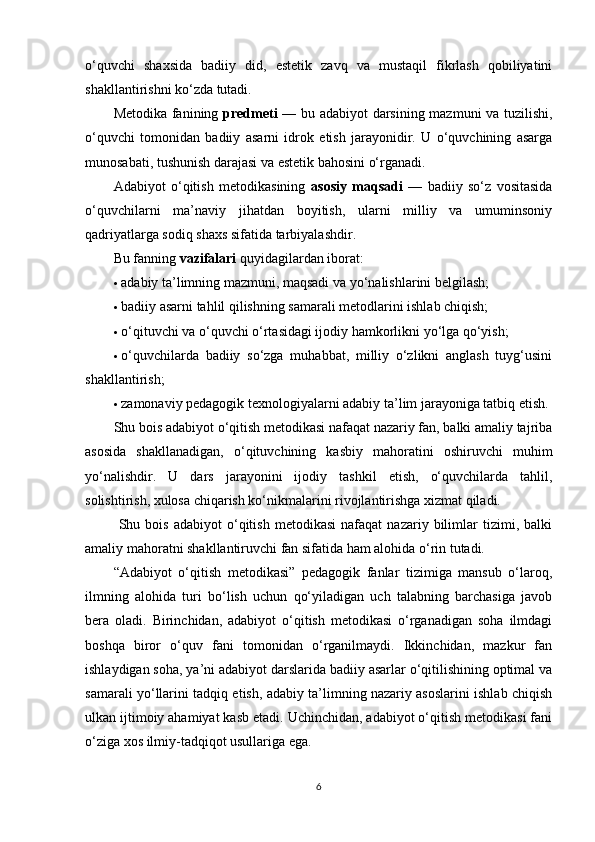 o‘quvchi   shaxsida   badiiy   did,   estetik   zavq   va   mustaqil   fikrlash   qobiliyatini
shakllantirishni ko‘zda tutadi.
Metodika fanining   predmeti   — bu adabiyot darsining mazmuni va tuzilishi,
o‘quvchi   tomonidan   badiiy   asarni   idrok   etish   jarayonidir.   U   o‘quvchining   asarga
munosabati, tushunish darajasi va estetik bahosini o‘rganadi.
Adabiyot   o‘qitish   metodikasining   asosiy   maqsadi   —   badiiy   so‘z   vositasida
o‘quvchilarni   ma’naviy   jihatdan   boyitish,   ularni   milliy   va   umuminsoniy
qadriyatlarga sodiq shaxs sifatida tarbiyalashdir.
Bu fanning  vazifalari  quyidagilardan iborat:
 adabiy ta’limning mazmuni, maqsadi va yo‘nalishlarini belgilash;
 badiiy asarni tahlil qilishning samarali metodlarini ishlab chiqish;
 o‘qituvchi va o‘quvchi o‘rtasidagi ijodiy hamkorlikni yo‘lga qo‘yish;
 o‘quvchilarda   badiiy   so‘zga   muhabbat,   milliy   o‘zlikni   anglash   tuyg‘usini
shakllantirish;
 zamonaviy pedagogik texnologiyalarni adabiy ta’lim jarayoniga tatbiq etish.
Shu bois adabiyot o‘qitish metodikasi nafaqat nazariy fan, balki amaliy tajriba
asosida   shakllanadigan,   o‘qituvchining   kasbiy   mahoratini   oshiruvchi   muhim
yo‘nalishdir.   U   dars   jarayonini   ijodiy   tashkil   etish,   o‘quvchilarda   tahlil,
solishtirish, xulosa chiqarish ko‘nikmalarini rivojlantirishga xizmat qiladi.
  Shu  bois   adabiyot   o‘qitish   metodikasi   nafaqat   nazariy  bilimlar   tizimi,  balki
amaliy mahoratni shakllantiruvchi fan sifatida ham alohida o‘rin tutadi.
“Adabiyot   o‘qitish   metodikasi”   pedagogik   fanlar   tizimiga   mansub   o‘laroq,
ilmning   alohida   turi   bo‘lish   uchun   qo‘yiladigan   uch   talabning   barchasiga   javob
bera   oladi.   Birinchidan,   adabiyot   o‘qitish   metodikasi   o‘rganadigan   soha   ilmdagi
boshqa   biror   o‘quv   fani   tomonidan   o‘rganilmaydi.   Ikkinchidan,   mazkur   fan
ishlaydigan soha, ya’ni adabiyot darslarida badiiy asarlar o‘qitilishining optimal va
samarali yo‘llarini tadqiq etish, adabiy ta’limning nazariy asoslarini ishlab chiqish
ulkan ijtimoiy ahamiyat kasb etadi. Uchinchidan, adabiyot o‘qitish metodikasi fani
o‘ziga xos ilmiy-tadqiqot usullariga ega.
6 