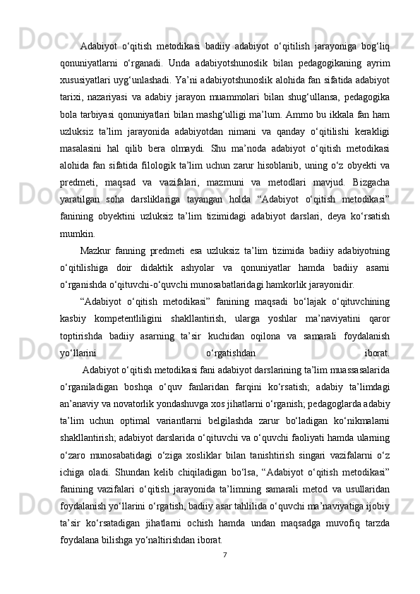 Adabiyot   o‘qitish   metodikasi   badiiy   adabiyot   o‘qitilish   jarayoniga   bog‘liq
qonuniyatlarni   o‘rganadi.   Unda   adabiyotshunoslik   bilan   pedagogikaning   ayrim
xususiyatlari uyg‘unlashadi. Ya’ni adabiyotshunoslik alohida fan sifatida adabiyot
tarixi,   nazariyasi   va   adabiy   jarayon   muammolari   bilan   shug‘ullansa,   pedagogika
bola tarbiyasi qonuniyatlari bilan mashg‘ulligi ma’lum. Ammo bu ikkala fan ham
uzluksiz   ta’lim   jarayonida   adabiyotdan   nimani   va   qanday   o‘qitilishi   kerakligi
masalasini   hal   qilib   bera   olmaydi.   Shu   ma’noda   adabiyot   o‘qitish   metodikasi
alohida  fan   sifatida  filologik  ta’lim   uchun   zarur   hisoblanib,   uning  o‘z  obyekti   va
predmeti,   maqsad   va   vazifalari,   mazmuni   va   metodlari   mavjud.   Bizgacha
yaratilgan   soha   darsliklariga   tayangan   holda   “Adabiyot   o‘qitish   metodikasi”
fanining   obyektini   uzluksiz   ta’lim   tizimidagi   adabiyot   darslari,   deya   ko‘rsatish
mumkin.
Mazkur   fanning   predmeti   esa   uzluksiz   ta’lim   tizimida   badiiy   adabiyotning
o‘qitilishiga   doir   didaktik   ashyolar   va   qonuniyatlar   hamda   badiiy   asarni
o‘rganishda o‘qituvchi-o‘quvchi munosabatlaridagi hamkorlik jarayonidir.
“Adabiyot   o‘qitish   metodikasi”   fanining   maqsadi   bo‘lajak   o‘qituvchining
kasbiy   kompetentliligini   shakllantirish,   ularga   yoshlar   ma’naviyatini   qaror
toptirishda   badiiy   asarning   ta’sir   kuchidan   oqilona   va   samarali   foydalanish
yo‘llarini   o‘rgatishdan   iborat.
         Adabiyot o‘qitish metodikasi fani adabiyot darslarining ta’lim muassasalarida
o‘rganiladigan   boshqa   o‘quv   fanlaridan   farqini   ko‘rsatish;   adabiy   ta’limdagi
an’anaviy va novatorlik yondashuvga xos jihatlarni o‘rganish; pedagoglarda adabiy
ta’lim   uchun   optimal   variantlarni   belgilashda   zarur   bo‘ladigan   ko‘nikmalarni
shakllantirish; adabiyot darslarida o‘qituvchi va o‘quvchi faoliyati hamda ularning
o‘zaro   munosabatidagi   o‘ziga   xosliklar   bilan   tanishtirish   singari   vazifalarni   o‘z
ichiga   oladi.   Shundan   kelib   chiqiladigan   bo‘lsa,   “Adabiyot   o‘qitish   metodikasi”
fanining   vazifalari   o‘qitish   jarayonida   ta’limning   samarali   metod   va   usullaridan
foydalanish yo‘llarini o‘rgatish, badiiy asar tahlilida o‘quvchi ma’naviyatiga ijobiy
ta’sir   ko‘rsatadigan   jihatlarni   ochish   hamda   undan   maqsadga   muvofiq   tarzda
foydalana bilishga yo‘naltirishdan iborat.
7 