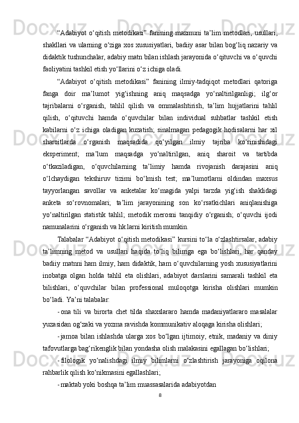 “Adabiyot   o‘qitish   metodikasi”   fanining   mazmuni   ta’lim   metodlari,   usullari,
shakllari va ularning o‘ziga xos xususiyatlari, badiiy asar bilan bog‘liq nazariy va
didaktik tushunchalar, adabiy matn bilan ishlash jarayonida o‘qituvchi va o‘quvchi
faoliyatini tashkil etish yo‘llarini o‘z ichiga oladi.
“Adabiyot   o‘qitish   metodikasi”   fanining   ilmiy-tadqiqot   metodlari   qatoriga
fanga   doir   ma’lumot   yig‘ishning   aniq   maqsadga   yo‘naltirilganligi;   ilg‘or
tajribalarni   o‘rganish,   tahlil   qilish   va   ommalashtirish,   ta’lim   hujjatlarini   tahlil
qilish,   o‘qituvchi   hamda   o‘quvchilar   bilan   individual   suhbatlar   tashkil   etish
kabilarni   o‘z   ichiga   oladigan   kuzatish;   sinalmagan   pedagogik   hodisalarni   har   xil
sharoitlarda   o‘rganish   maqsadida   qo‘yilgan   ilmiy   tajriba   ko‘rinishidagi
eksperiment;   ma’lum   maqsadga   yo‘naltirilgan,   aniq   sharoit   va   tartibda
o‘tkaziladigan,   o‘quvchilarning   ta’limiy   hamda   rivojanish   darajasini   aniq
o‘lchaydigan   tekshiruv   tizimi   bo‘lmish   test;   ma’lumotlarni   oldindan   maxsus
tayyorlangan   savollar   va   anketalar   ko‘magida   yalpi   tarzda   yig‘ish   shaklidagi
anketa   so‘rovnomalari;   ta’lim   jarayonining   son   ko‘rsatkichlari   aniqlanishiga
yo‘naltirilgan   statistik   tahlil;   metodik   merosni   tanqidiy   o‘rganish;   o‘quvchi   ijodi
namunalarini o‘rganish va hk.larni kiritish mumkin.
Talabalar “Adabiyot  o‘qitish metodikasi” kursini to‘la o‘zlashtirsalar, adabiy
ta’limning   metod   va   usullari   haqida   to‘liq   bilimga   ega   bo‘lishlari,   har   qanday
badiiy matnni ham ilmiy, ham didaktik, ham o‘quvchilarning yosh xususiyatlarini
inobatga   olgan   holda   tahlil   eta   olishlari,   adabiyot   darslarini   samarali   tashkil   eta
bilishlari,   o‘quvchilar   bilan   professional   muloqotga   kirisha   olishlari   mumkin
bo‘ladi. Ya’ni talabalar:
- ona   tili   va   birorta   chet   tilda   shaxslararo   hamda   madaniyatlararo   masalalar
yuzasidan og‘zaki va yozma ravishda kommunikativ aloqaga kirisha olishlari;
- jamoa   bilan   ishlashda   ularga   xos   bo‘lgan   ijtimoiy,   etnik,   madaniy   va   diniy
tafovutlarga bag‘rikenglik bilan yondasha olish malakasini egallagan bo‘lishlari;
- filologik   yo‘nalishdagi   ilmiy   bilimlarni   o‘zlashtirish   jarayoniga   oqilona
rahbarlik qilish ko‘nikmasini egallashlari;
- maktab yoki boshqa ta’lim muassasalarida adabiyotdan
8 