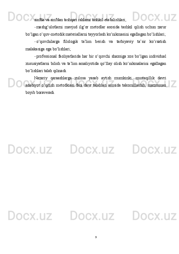 sinfda va sinfdan tashqari ishlarni tashkil eta bilishlari;
- mashg‘ulotlarni   mavjud   ilg‘or   metodlar   asosida   tashkil   qilish   uchun   zarur
bo‘lgan o‘quv-metodik materiallarni tayyorlash ko‘nikmasini egallagan bo‘lishlari;
- o‘quvchilarga   filologik   ta’lim   berish   va   tarbiyaviy   ta’sir   ko‘rsatish
malakasiga ega bo‘lishlari;
- professional  faoliyatlarida har  bir  o‘quvchi  shaxsiga  xos bo‘lgan individual
xususiyatlarni   bilish   va   ta’lim   amaliyotida   qo‘llay   olish   ko‘nikmalarini   egallagan
bo‘lishlari talab qilinadi.
Nazariy   qaraashlarga   xulosa   yasab   aytish   mumkinki,   mustaqillik   davri
adabiyot   o‘qitish   metodkiasi   fani   davr   talablari   asosida   takomillashib,   mazmunan
boyib boraveradi.
9 