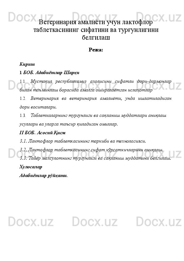 В етеринария амалиёти учун лактофлор
таблеткасининг   сифатини ва   турғунлигини
белгилаш
Режа:
Кириш 
1   БОБ. Адабиётлар Шарҳи 
1.1. Мустақил   республикамиз   ахолисини   сифатли   дори-дармонлар
билан таъминлаш борасида амалга оширалаётган ислоҳотлар 
1.2. Ветеринария   ва   ветеринария   амалиёти,   унда   ишлатиладиган
дори воситалари. 
1.3. Таблеткаларнинг турғунлиги ва сақланиш муддатлари аниқлаш 
усуллари ва уларга таъсир қиладиган омиллар.  
II БОБ.   Асосий Қисм 
3.1. Лактофлор таблеткасининг таркиби ва технологияси.
3.2. Лактофлор таблеткасининг сифат кўрсаткичларини аниқлаш. 
3.3. Тайёр махсулотнинг турғунлиги ва сақланиш муддатини белгилаш.
Хулосалар  
Адабиётлар рўйҳати . 
 
 
 
 
 
  