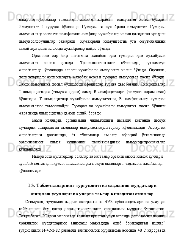 лимфоид   тўқималар   томонидан   алоҳида   жараён   –   иммунитет   хосил   бўлади.
Иммунитет   2   гуруҳга   бўлинади.   Гуморал   ва   хужайрали   иммунитет.   Гуморал
иммунитетда химоячи вазифасини лимфоид хужайралар хосил қиладиган қондаги
иммуноглобулинлар   бажаради.   Хужайрали   иммунитетда   ўта   сезувчанликни
камайтирадиган алохида хужайралар пайдо бўлади. 
Организм   хар   бир   антигенга   жавобан   ҳам   гуморал   ҳам   хужайрали
иммунитет   хосил   қилади.   Трансплантантнинг   кўчишида,   аутоиммун
жараёнларда,   ўсмаларда   ассоан   хужайрали   иммунитет   хосил   бўлади.   Оқсилли,
полисахаридли   антигенларга   жавобан   асосан   гуморал   иммунитет   хосил   бўлади.
Қайси иммунитет  хосил бўлиши лимфоцитлар  турига ҳам  боғлиқ. Лимфоцитлар
Т лимфоцитларга (тимусга қарам) ҳамда В лимфоцитларга (тимусга  қарам эмас)
бўлинади.   Т   лимфоцитлар   хужайрали   иммунитетни,   В   лимфоцитлар   гуморал
иммунитетни   таъминлайди.   Гуморал   ва   хужайрали   иммунитет   хосил   бўлиши
жараёнида лимфоцитлар ҳажми ошиб, боради. 
Баъзи   холларда   организмни   чидамлилиги   пасайиб   кетганда   иммун
кучларни   оширадиган   моддалар   иммуностимуляторлар   қўлланилади.   Аллергик
жараёнларни   даволашда,   ёт   тўқималар   аъзолар   кўчириб   ўтказилганда
орагнизмнинг   химоя   кучларини   пасайтирадиган   иммунодепрессантлар
қўлланилади. 
Иммуностимуляторлар болалар ва катталар организмнинг химоя кучлари 
сусайиб кетганда юқумли касалликларга нохуш омилларга чидамлик пасайганда 
қўлланилади. 
 
1.3. Таблеткаларнинг турғунлиги ва сақланиш муддатлари
аниқлаш усуллари ва уларга таъсир қиладиган омиллар
Стимусол,   чучукмия   илдизи   экстракти   ва   ВУК   субстанциялари   ва   улардан
тайёрланган   бир   қатор   дори   шаклларининг   яроқлилилк   муддати   ўрганилган.
Тажрибалар “Юқори хароратда тезлаштирилган усул асосида дори воситаларини
яроқлилик   муддатларини   аниқлаш   мақсадида   олиб   бориладиган   ишлар”
тўғрисидаги   И-42-2-82   рақамли   вақтинчалик   йўриқнома   асосида   40   С   хароратда 