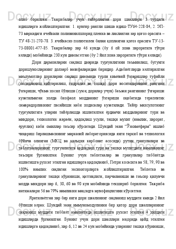 олиб   борилган.   Тажрибалар   учун   тайёрланган   дори   шакллари   3   турдаги
идишларга   жойлаштирилган:   1.   қунғир   рангли   шиша   идиш-ТУ64-228-84,   2.   ЭП-
73 маркадаги ячейкали поливинилхлорид пленка ва лакланган зар қоғоз орасига –
ТУ 48-21-270-78. 3. ячейкасиз полиэтилен билан қопланган қоғоз орасига ТУ-13-
73-08001-477-85.   Тажрибалар   хар   46   кунда   (бу   6   ой   хона   хароратига   тўғри
келади) мобайнида 230 кун давом этган (бу 2 йил хона хароратига тўғри келади). 
Дори   дармонларни   сақлаш   даврида   турғунлигини   таъминлаш,   бугунги
доришуносларнинг   долзарб   вазифаларидан   биридир.   Адабиётларда   келтирилган
маълумотлар   дориларни   сақлаш   давомида   турли   кимёвий   ўзгаришлар   туфайли
(оксидланиш   қайтарилиш,   гидролиз   ва   бошқа)   дори   воситаларининг   рангини
ўзгариши, чўкма хосил бўлиши (суюқ дорилар учун) баъзан рангининг ўзгариши
кузатилмаган   холда   биофаол   модданинг   ўзгариши   оқибатида   терапевтик
самарадорликнинг   пасайиши   каби   ходисалар   кузатилади.   Тайёр   махсулотнниг
турғунлигига   уларни   тайёрлашда   ишлатилган   ёрдамчи   моддаларнинг   тури   ва
миқдори,   технологик   жараён,   қадоқлаш   усули,   ташқи   мухит   (намлик,   харорат,
ёруғлик)   каби   омиллар   таъсир   кўрсатади.   Шундай   экан   “Ўзкимёфарм”   ишлаб
чиқариш бирлашмасининг марказий лабораториясида янги таркиб ва технология
бўйича   олинган   (МКЦ   ва   кальция   карбонат   асосида)   рутин   гранулалари   ва
таблеткаларининг   турғунлигига   қадоқлаш  тури  ва   ташқи  мухитдаги  намликнинг
таъсири   ўрганилган.   Бунинг   учун   таблеткалар   ва   гранулалар   тиббиётда
ишлатишга рухсат этилган идишларга қадоқланиб, Петри косасига ва 58, 79, 90 ва
100%   намлик   сақлаган   эксикаторларга   жойлаштирилган.   Таблетка   ва
гранулаларнинг   ташқи   кўриниши,   қаттиқлиги,   парчаланиши   ва   таъсир   қилувчи
модда  миқдори  хар  6,  30,  60  ва  90  кун  мобайнида  текшириб  борилган.   Тажриба
натижалари 56 ва 79% намликни мақсадга мувофиқлигини кўрсатган. 
Яратилаётган хар бир янги дори шаклининг сақланиш муддати кмида 2 йил
бўлиши   керак.   Шундай   экан   иммуномодулинни   бир   қатор   дори   шаклларининг
сақланиш   муддати   тиббиёт   амалиётида   ишлатишга   рухсат   этилган   4   хилдаги
идишларда   ўрганилган.   Бунинг   учун   дори   шакллари   юқорида   қайд   этилган
идишларга қадоқланиб, хар 6, 12 ва 24 кун мобайнида уларнинг ташқи кўриниши, 