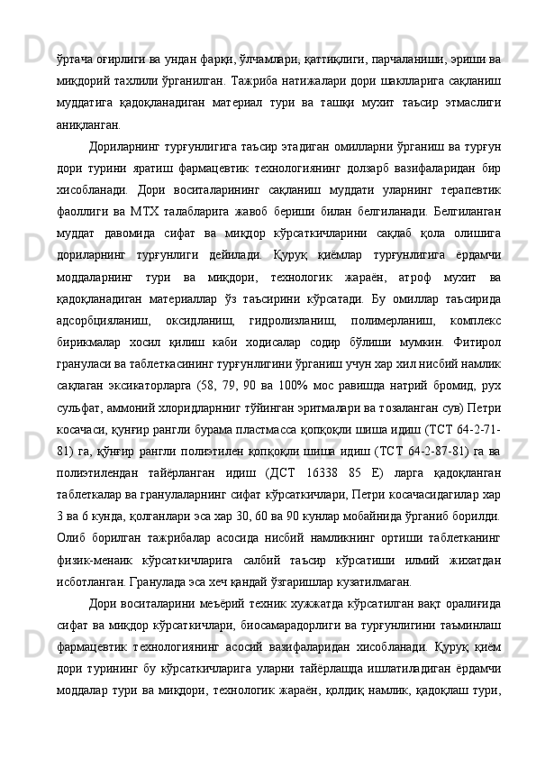 ўртача оғирлиги ва ундан фарқи, ўлчамлари, қаттиқлиги, парчаланиши, эриши ва
миқдорий  тахлили ўрганилган.  Тажриба  натижалари дори  шаклларига  сақланиш
муддатига   қадоқланадиган   материал   тури   ва   ташқи   мухит   таъсир   этмаслиги
аниқланган. 
Дориларнинг   турғунлигига   таъсир   этадиган   омилларни  ўрганиш   ва   турғун
дори   турини   яратиш   фармацевтик   технологиянинг   долзарб   вазифаларидан   бир
хисобланади.   Дори   воситаларининг   сақланиш   муддати   уларнинг   терапевтик
фаоллиги   ва   МТХ   талабларига   жавоб   бериши   билан   белгиланади.   Белгиланган
муддат   давомида   сифат   ва   миқдор   кўрсаткичларини   сақлаб   қола   олишига
дориларнинг   турғунлиги   дейилади.   Қуруқ   қиёмлар   турғунлигига   ёрдамчи
моддаларнинг   тури   ва   миқдори,   технологик   жараён,   атроф   мухит   ва
қадоқланадиган   материаллар   ўз   таъсирини   кўрсатади.   Бу   омиллар   таъсирида
адсорбцияланиш,   оксидланиш,   гидролизланиш,   полимерланиш,   комплекс
бирикмалар   хосил   қилиш   каби   ходисалар   содир   бўлиши   мумкин.   Фитирол
грануласи ва таблеткасининг турғунлигини ўрганиш учун хар хил нисбий намлик
сақлаган   эксикаторларга   (58,   79,   90   ва   100%   мос   равишда   натрий   бромид,   рух
сульфат, аммоний хлоридларнниг тўйинган эритмалари ва тозаланган сув) Петри
косачаси, қунғир рангли бурама пластмасса қопқоқли шиша идиш (ТСТ 64-2-71-
81)   га,   қўнғир   рангли   полиэтилен   қопқоқли   шиша   идиш   (ТСТ   64-2-87-81)   га   ва
полиэтилендан   тайёрланган   идиш   (ДСТ   16338   85   Е)   ларга   қадоқланган
таблеткалар ва гранулаларнинг сифат кўрсаткичлари, Петри косачасидагилар хар
3 ва 6 кунда, қолганлари эса хар 30, 60 ва 90 кунлар мобайнида ўрганиб борилди.
Олиб   борилган   тажрибалар   асосида   нисбий   намликнинг   ортиши   таблетканинг
физик-менаик   кўрсаткичларига   салбий   таъсир   кўрсатиши   илмий   жихатдан
исботланган. Гранулада эса хеч қандай ўзгаришлар кузатилмаган. 
Дори воситаларини меъёрий техник хужжатда  кўрсатилган вақт оралиғида
сифат  ва  миқдор  кўрсаткичлари,   биосамарадорлиги  ва   турғунлигини  таъминлаш
фармацевтик   технологиянинг   асосий   вазифаларидан   хисобланади.   Қуруқ   қиём
дори   турининг   бу   кўрсаткичларига   уларни   тайёрлашда   ишлатиладиган   ёрдамчи
моддалар   тури   ва   миқдори,   технологик   жараён,   қолдиқ   намлик,   қадоқлаш   тури, 