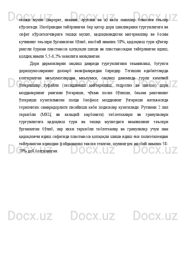 ташқи   мухит   (харорат,   намлик,   ёруғлик   ва   х)   каби   омиллар   бевосита   таъсир
кўрсатади. Инебриндан тайёрланган бир қатор дори шаклларини турғунлигига ва
сифат   кўрсаткичларига   ташқи   мухит,   қадоқланадиган   материаллар   ва   босим
кучининг таъсири ўрганилган бўлиб, нисбий намлик 58%, қадоқлаш тури қўнғир
рангли   бурама   пластмасса   қопқоқли   шиша   ва   пластмассадан   тайёрланган   идиш,
қолдиқ намли 5,5-6,2% эканлиги аниқланган. 
Дори   дармонларни   сақлаш   даврида   турғунлигини   таъминлаш,   бугунги
доришуносларнинг   долзарб   вазифаларидан   биридир.   Тегишли   адабиётларда
келтирилган   маълумотлардан   маълумки,   сақлаш   давомида   турли   кимёвий
ўзгаришлар   туфайли   (оксидланиш   қайтарилиш,   гидролиз   ва   хакозо)   дори
моддаларнинг   рангини   ўзгариши,   чўкма   хосил   бўлиши,   баъзан   рангининг
ўзгариши   кузатилмаган   холда   биофаол   модданинг   ўзгариши   натижасида
терапевтик  самарадорлиги  пасайиши  каби ходисалар  кузатилади.   Рутинни  2 хил
таркибли   (МКЦ   ва   кальций   карбонати)   таблеткалари   ва   гранулалари
турғунлигига   қадоқлаш   тури   ва   ташқи   мухитдаги   намликнинг   таъсири
ўрганилган   бўлиб,   хар   икки   таркибли   таблеткалар   ва   гранулалар   учун   хам
қадоқловчи идиш сифатида пластмасса қопқоқли шиша идиш ёки полиэтилендан
тайёрланган идишдан фойдаланиш тавсия этилган, шунингдек нисбий намлик 58-
79% деб белгиланган. 
 
 
 
 
 
 
 
 
 
 
  