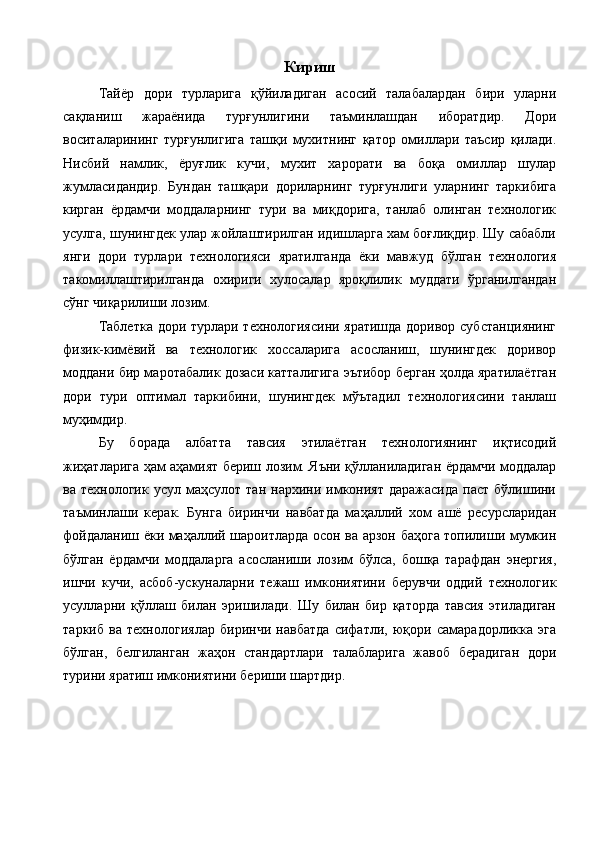 Кириш
Тайёр   дори   турларига   қўйиладиган   асосий   талабалардан   бири   уларни
сақланиш   жараёнида   турғунлигини   таъминлашдан   иборатдир.   Дори
воситаларининг   турғунлигига   ташқи   мухитнинг   қатор   омиллари   таъсир   қилади.
Нисбий   намлик,   ёруғлик   кучи,   мухит   харорати   ва   боқа   омиллар   шулар
жумласидандир.   Бундан   ташқари   дориларнинг   турғунлиги   уларнинг   таркибига
кирган   ёрдамчи   моддаларнинг   тури   ва   миқдорига,   танлаб   олинган   технологик
усулга, шунингдек улар жойлаштирилган идишларга хам боғлиқдир. Шу сабабли
янги   дори   турлари   технологияси   яратилганда   ёки   мавжуд   бўлган   технология
такомиллаштирилганда   охириги   хулосалар   яроқлилик   муддати   ўрганилгандан
сўнг чиқарилиши лозим. 
Таблетка дори турлари технологиясини яратишда доривор субстанциянинг
физик-кимёвий   ва   технологик   хоссаларига   асосланиш,   шунингдек   доривор
моддани бир маротабалик дозаси катталигига эътибор берган ҳолда яратилаётган
дори   тури   оптимал   таркибини,   шунингдек   мўътадил   технологиясини   танлаш
муҳимдир. 
Бу   борада   албатта   тавсия   этилаётган   технологиянинг   иқтисодий
жиҳатларига ҳам аҳамият бериш лозим. Яъни қўлланиладиган ёрдамчи моддалар
ва  технологик  усул  маҳсулот  тан   нархини  имконият  даражасида  паст   бўлишини
таъминлаши   керак.   Бунга   биринчи   навбатда   маҳаллий   хом   ашё   ресурсларидан
фойдаланиш ёки маҳаллий шароитларда осон ва арзон баҳога топилиши мумкин
бўлган   ёрдамчи   моддаларга   асосланиши   лозим   бўлса,   бошқа   тарафдан   энергия,
ишчи   кучи,   асбоб-ускуналарни   тежаш   имкониятини   берувчи   оддий   технологик
усулларни   қўллаш   билан   эришилади.   Шу   билан   бир   қаторда   тавсия   этиладиган
таркиб   ва   технологиялар   биринчи   навбатда   сифатли,   юқори   самарадорликка   эга
бўлган,   белгиланган   жаҳон   стандартлари   талабларига   жавоб   берадиган   дори
турини яратиш имкониятини бериши шартдир. 
 
  