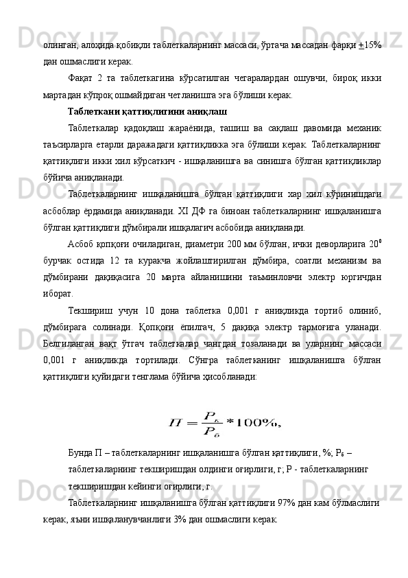 олинган, алоҳида қобиқли таблеткаларнинг массаси, ўртача массадан фарқи  + 15%
дан ошмаслиги керак. 
Фақат   2   та   таблеткагина   кўрсатилган   чегаралардан   ошувчи,   бироқ   икки
мартадан кўпроқ ошмайдиган четланишга эга бўлиши керак. 
Таблеткани қаттиқлигини аниқлаш 
Таблеткалар   қадоқлаш   жараёнида,   ташиш   ва   сақлаш   давомида   механик
таъсирларга  етарли даражадаги  қаттиқликка эга  бўлиши керак.  Таблеткаларнинг
қаттиқлиги икки хил кўрсаткич - ишқаланишга ва синишга бўлган қаттиқликлар
бўйича аниқланади. 
Таблеткаларнинг   ишқаланишга   бўлган   қаттиқлиги   хар   хил   кўринишдаги
асбоблар ёрдамида аниқланади. XI ДФ га биноан таблеткаларнинг ишқаланишга
бўлган қаттиқлиги дўмбирали ишқалагич асбобида аниқланади. 
Асбоб қопқоғи очиладиган, диаметри 200 мм бўлган, ички деворларига 20 0
бурчак   остида   12   та   куракча   жойлаштирилган   дўмбира,   соатли   механизм   ва
дўмбирани   дақиқасига   20   марта   айланишини   таъминловчи   электр   юргичдан
иборат. 
Текшириш   учун   10   дона   таблетка   0,001   г   аниқликда   тортиб   олиниб,
дўмбирага   солинади.   Қопқоғи   ёпилгач,   5   дақиқа   электр   тармоғига   уланади.
Белгиланган   вақт   ўтгач   таблеткалар   чангдан   тозаланади   ва   уларнинг   массаси
0,001   г   аниқликда   тортилади.   Сўнгра   таблетканинг   ишқаланишга   бўлган
қаттиқлиги қуйидаги тенглама бўйича ҳисобланади: 
 
Бунда П – таблеткаларнинг ишқаланишга бўлган қаттиқлиги, %; Р
б  – 
таблеткаларнинг текширишдан олдинги оғирлиги, г; Р - таблеткаларнинг 
текширишдан кейинги оғирлиги, г. 
Таблеткаларнинг ишқаланишга бўлган қаттиқлиги 97% дан кам бўлмаслиги
керак, яъни ишқаланувчанлиги 3% дан ошмаслиги керак.  