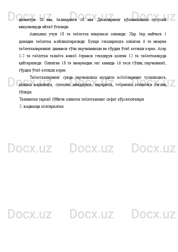 диаметри   20   мм,   баландлиги   10   мм.   Дискларнинг   қўлланилиши   хусусий
мақолаларда айтиб ўтилади. 
Аниқлаш   учун   18   та   таблетка   намунаси   олинади.   Хар   бир   найчага   1
донадан   таблетка   жойлаштирилади.   Бунда   текширишга   олинган   6   та   намуна
таблеткаларининг ҳаммаси тўла парчаланиши ва тўрдан ўтиб кетиши керак. Агар
1-2   та   таблетка   талабга   жавоб   бермаса   текширув   қолган   12   та   таблеткаларда
қайтарилади.   Олинган   18   та   намунадан   энг   камида   16   таси   тўлиқ   парчаланиб,
тўрдан ўтиб кетиши керак. 
Таблеткаларнинг   сувда   парчаланиш   муддати   асбобларнинг   тузилишига,
ишлаш   жараёнига,   суюқлик   миқдорига,   хароратга,   тебраниш   тезлигига   боғлиқ
бўлади. 
Танланган таркиб бўйича олинган таблетканинг сифат кўрсаткичлари 
2- жадвалда келтирилган.  