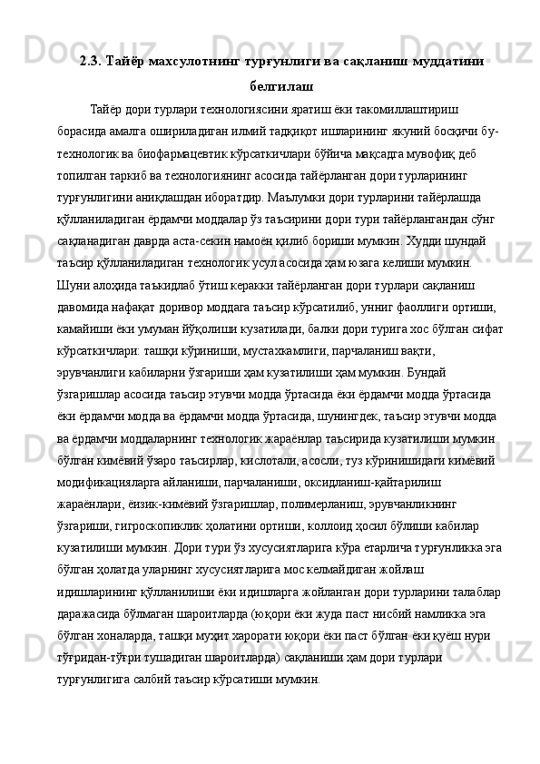 2.3. Тайёр махсулотнинг турғунлиги ва сақланиш муддатини
белгилаш
Тайёр дори турлари технологиясини яратиш ёки такомиллаштириш 
борасида амалга ошириладиган илмий тадқиқот ишларининг якуний босқичи бу-
технологик ва биофармацевтик кўрсаткичлари бўйича мақсадга мувофиқ деб 
топилган таркиб ва технологиянинг асосида тайёрланган дори турларининг 
турғунлигини аниқлашдан иборатдир. Маълумки дори турларини тайёрлашда 
қўлланиладиган ёрдамчи моддалар ўз таъсирини дори тури тайёрлангандан сўнг 
сақланадиган даврда аста-секин намоён қилиб бориши мумкин. Худди шундай 
таъсир қўлланиладиган технологик усул асосида ҳам юзага келиши мумкин. 
Шуни алоҳида таъкидлаб ўтиш керакки тайёрланган дори турлари сақланиш 
давомида нафақат доривор моддага таъсир кўрсатилиб, унниг фаоллиги ортиши, 
камайиши ёки умуман йўқолиши кузатилади, балки дори турига хос бўлган сифат
кўрсаткичлари: ташқи кўриниши, мустахкамлиги, парчаланиш вақти, 
эрувчанлиги кабиларни ўзгариши ҳам кузатилиши ҳам мумкин. Бундай 
ўзгаришлар асосида таъсир этувчи модда ўртасида ёки ёрдамчи модда ўртасида 
ёки ёрдамчи модда ва ёрдамчи модда ўртасида, шунингдек, таъсир этувчи модда 
ва ёрдамчи моддаларнинг технологик жараёнлар таъсирида кузатилиши мумкин 
бўлган кимёвий ўзаро таъсирлар, кислотали, асосли, туз кўринишидаги кимёвий 
модификацияларга айланиши, парчаланиши, оксидланиш-қайтарилиш 
жараёнлари, ёизик-кимёвий ўзгаришлар, полимерланиш, эрувчанликнинг 
ўзгариши, гигроскопиклик ҳолатини ортиши, коллоид ҳосил бўлиши кабилар 
кузатилиши мумкин. Дори тури ўз хусусиятларига кўра етарлича турғунликка эга
бўлган ҳолатда уларнинг хусусиятларига мос келмайдиган жойлаш 
идишларининг қўлланилиши ёки идишларга жойланган дори турларини талаблар 
даражасида бўлмаган шароитларда (юқори ёки жуда паст нисбий намликка эга 
бўлган хоналарда, ташқи муҳит харорати юқори ёки паст бўлган ёки қуёш нури 
тўғридан-тўғри тушадиган шароитларда) сақланиши ҳам дори турлари 
турғунлигига салбий таъсир кўрсатиши мумкин.  