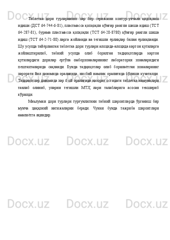 Таблетка   дори   турларининг   хар   бир   сериясини   контур-уячали   қадоқлаш
идиши (ДСТ 64-744-6-81), пластмасса қопқоқли қўнғир рангли шиша идиш (ТСТ
64-287-81),   бурама   пластмасса   қопқоқли   (ТСТ   64-20-8780)   қўнғир   рангли   шиша
идиш (ТСТ 64-2-71-80)   ларга жойланди ва тегишли ёрлиқлар билан ёрлиқланди.
Шу усулда тайёрланган таблетка дори турлари алоҳида-алоҳида картон қутиларга
жойлаштирилиб,   табиий   усулда   олиб   борилган   тадқиқотларда   картон
қутилардаги   дорилар   ертўла   омборхоналарининг   лаборатория   хоналаридаги
пештахталарида   сақланди.   Бунда   тадқиқотлар   олиб   борилаётган   хоналарнинг
харорати йил давомида оралиғида, нисбий намлик оралиғида бўлиши кузатилди.
Тадқиқотлар давомида хар 6 ой оралиғида назорат остидаги таблетка намуналари
танлаб   олиниб,   уларни   тегишли   МТҲ   лари   талабларига   асосан   текшириб
кўрилди. 
Маълумки   дори   турлари   турғунлигини   табиий   шароитларда   ўрганиш   бир
мунча   ҳаққоний   натижаларни   беради.   Чунки   бунда   тажриба   шароитлари
амалиётга яқиндир.