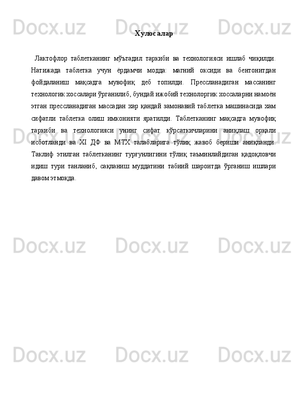 Хулосалар 
 
  Лактофлор   таблетканинг   мўътадил   таркиби   ва   технологияси   ишлаб   чиқилди.
Натижада   таблетка   учун   ёрдамчи   модда:   магний   оксиди   ва   бентонитдан
фойдаланиш   мақсадга   мувофиқ   деб   топилди.   Прессланадиган   массанинг
технологик хоссалари ўрганилиб, бундай ижобий технолоргик хоссаларни намоён
этган   прессланадиган   массадан   хар   қандай   замонавий   таблетка   машинасида   хам
сифатли   таблетка   олиш   имконияти   яратилди.   Таблетканинг   мақсадга   мувофиқ
таркиби   ва   технологияси   унинг   сифат   кўрсаткичларини   аниқлаш   орқали
исботланди   ва   ХI   ДФ   ва   МТХ   талабларига   тўлиқ   жавоб   бериши   аниқланди.
Таклиф   этилган   таблетканинг   турғунлигини   тўлиқ   таъминлайдиган   қадоқловчи
идиш   тури   танланиб,   сақланиш   муддатини   табиий   шароитда   ўрганиш   ишлари
давом этмоқда. 
 
 
 
 
 
 
 
 
 
 
 
 
  