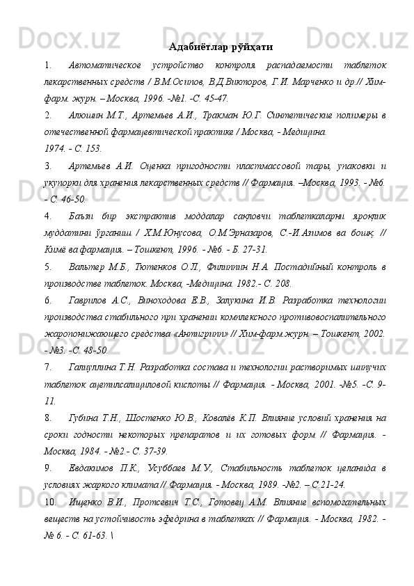 Адабиётлар рўйҳати
1. Автоматическое   устройство   контроля   распадаемости   таблеток
лекарственных средств / В.М.Осипов, В.Д.Викторов, Г.И. Марченко и др.// Хим-
фарм. журн. – Москва, 1996. -№1. -С. 45-47. 
2. Алюшин   М.Т.,   Артемьев   А.И.,   Тракман   Ю.Г.   Синтетические   полимеры   в
отечественной фармацевтической практике / Москва, - Медицина. 
1974. - С. 153. 
3. Артемьев   А.И.   Оценка   пригодности   пластмассовой   тары,   упаковки   и
укупорки для хранения лекарственных средств // Фармация. –Москва, 1993. - №6.
- С. 46-50. 
4. Баъзи   бир   экстрактив   моддалар   сақловчи   таблеткаларни   яроқлик
муддатини   ўрганиш   /   Х.М.Юнусова,   О.М.Эрназаров,   С.-И.Азимов   ва   бошқ.   //
Кимё ва фармация. – Тошкент, 1996.   - №6. - Б. 27-31. 
5. Вальтер   М.Б.,   Тютенков   О.Л.,   Филиппин   Н.А.   Постадийный   контроль   в
производстве таблеток. Москва, -Медицина. 1982.- С. 208. 
6. Гаврилов   А.С.,   Виноходова   Е.В.,   Залукина   И.В.   Разработка   технологии
производства стабильного при хранении комплексного противовоспалительного
жаропонижающего средства «Антигрипп» // Хим-фарм.журн. – Тошкент, 2002.
- №3. -С. 48-50. 
7. Галиуллина Т.Н. Разработка состава и технологии растворимых шипучих
таблеток ацетилсалициловой кислоты // Фармация. - Москва, 2001. -№5. -С. 9-
11. 
8. Губина   Т.Н.,   Шостенко   Ю.В.,   Ковалёв   К.П.   Влияние   условий   хранения   на
сроки   годности   некоторых   препаратов   и   их   готовых   форм   //   Фармация.   -
Москва, 1984. - №2.- С. 37-39. 
9. Евдакимов   П.К.,   Усуббаев   М.У.,   Стабильность   таблеток   целанида   в
условиях жаркого климата // Фармация. - Москва, 1989. -№2. – С.21-24. 
10. Ищенко   В.И.,   Протсевич   Т.С.,   Готовец   А.М.   Влияние   вспомогательных
веществ на устойчивость эфедрина в таблетках // Фармация. - Москва, 1982. -
№ 6. - С. 61-63.  \ 