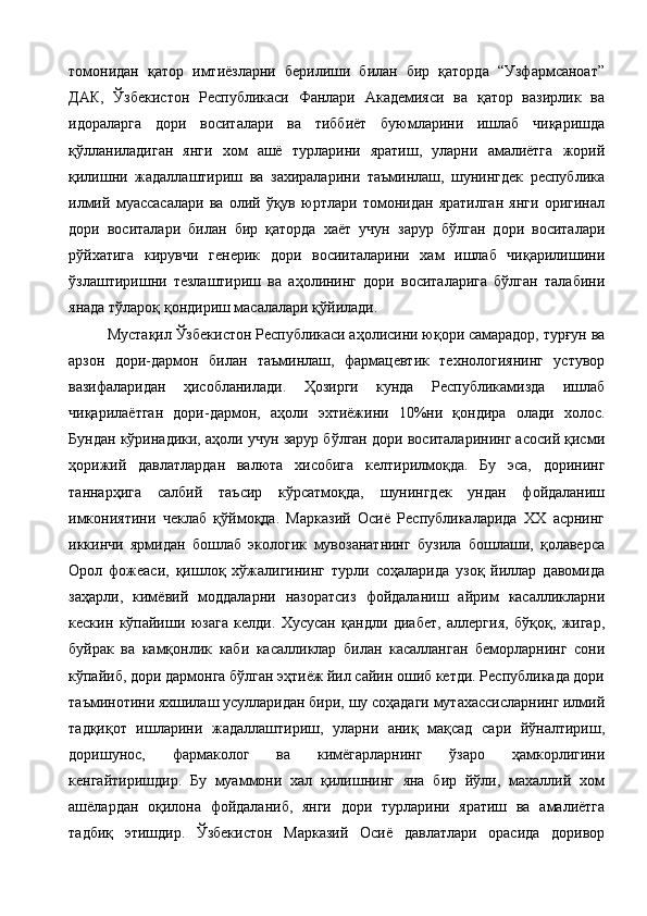 томонидан   қатор   имтиёзларни   берилиши   билан   бир   қаторда   “Узфармсаноат”
ДАК,   Ўзбекистон   Республикаси   Фанлари   Академияси   ва   қатор   вазирлик   ва
идораларга   дори   воситалари   ва   тиббиёт   буюмларини   ишлаб   чиқаришда
қўлланиладиган   янги   хом   ашё   турларини   яратиш,   уларни   амалиётга   жорий
қилишни   жадаллаштириш   ва   захираларини   таъминлаш,   шунингдек   республика
илмий   муассасалари   ва   олий   ўқув   юртлари   томонидан   яратилган   янги   оригинал
дори   воситалари   билан   бир   қаторда   хаёт   учун   зарур   бўлган   дори   воситалари
рўйхатига   кирувчи   генерик   дори   восииталарини   хам   ишлаб   чиқарилишини
ўзлаштиришни   тезлаштириш   ва   аҳолининг   дори   воситаларига   бўлган   талабини
янада тўлароқ қондириш масалалари қўйилади. 
Мустақил Ўзбекистон Республикаси аҳолисини юқори самарадор, турғун ва
арзон   дори-дармон   билан   таъминлаш,   фармацевтик   технологиянинг   устувор
вазифаларидан   ҳисобланилади.   Ҳозирги   кунда   Республикамизда   ишлаб
чиқарилаётган   дори-дармон,   аҳоли   эхтиёжини   10%ни   қондира   олади   холос.
Бундан кўринадики, аҳоли учун зарур бўлган дори воситаларининг асосий қисми
ҳорижий   давлатлардан   валюта   хисобига   келтирилмоқда.   Бу   эса,   дорининг
таннарҳига   салбий   таъсир   кўрсатмоқда,   шунингдек   ундан   фойдаланиш
имкониятини   чеклаб   қўймоқда.   Марказий   Осиё   Республикаларида   ХХ   асрнинг
иккинчи   ярмидан   бошлаб   экологик   мувозанатнинг   бузила   бошлаши,   қолаверса
Орол   фожеаси,   қишлоқ   хўжалигининг   турли   соҳаларида   узоқ   йиллар   давомида
заҳарли,   кимёвий   моддаларни   назоратсиз   фойдаланиш   айрим   касалликларни
кескин   кўпайиши   юзага   келди.   Хусусан   қандли   диабет,   аллергия,   бўқоқ,   жигар,
буйрак   ва   камқонлик   каби   касалликлар   билан   касалланган   беморларнинг   сони
кўпайиб, дори дармонга бўлган эҳтиёж йил сайин ошиб кетди. Республикада дори
таъминотини яхшилаш усулларидан бири, шу соҳадаги мутахассисларнинг илмий
тадқиқот   ишларини   жадаллаштириш,   уларни   аниқ   мақсад   сари   йўналтириш,
доришунос,   фармаколог   ва   кимёгарларнинг   ўзаро   ҳамкорлигини
кенгайтиришдир.   Бу   муаммони   хал   қилишнинг   яна   бир   йўли,   махаллий   хом
ашёлардан   оқилона   фойдаланиб,   янги   дори   турларини   яратиш   ва   амалиётга
тадбиқ   этишдир.   Ўзбекистон   Марказий   Осиё   давлатлари   орасида   доривор 