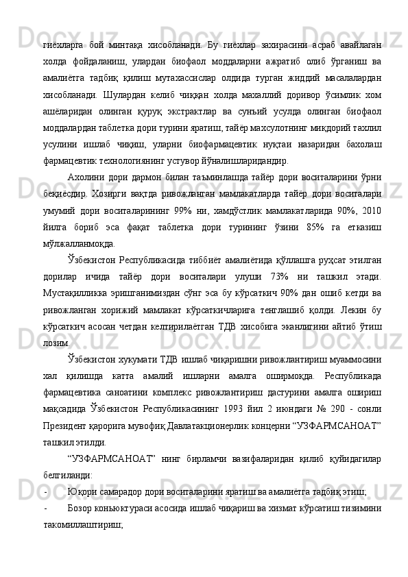 гиёхларга   бой   минтақа   хисобланади.   Бу   гиёхлар   захирасини   асраб   авайлаган
холда   фойдаланиш,   улардан   биофаол   моддаларни   ажратиб   олиб   ўрганиш   ва
амалиётга   тадбиқ   қилиш   мутахассислар   олдида   турган   жиддий   масалалардан
хисобланади.   Шулардан   келиб   чиққан   холда   махаллий   доривор   ўсимлик   хом
ашёларидан   олинган   қуруқ   экстрактлар   ва   сунъий   усулда   олинган   биофаол
моддалардан таблетка дори турини яратиш, тайёр махсулотнинг миқдорий тахлил
усулини   ишлаб   чиқиш,   уларни   биофармацевтик   нуқтаи   назаридан   бахолаш
фармацевтик технологиянинг устувор йўналишларидандир. 
Ахолини   дори   дармон   билан   таъминлашда   тайёр   дори   воситаларини   ўрни
беқиёсдир.   Хозирги   вақтда   ривожланган   мамлакатларда   тайёр   дори   воситалари
умумий   дори   воситаларининг   99%   ни,   хамдўстлик   мамлакатларида   90%,   2010
йилга   бориб   эса   фақат   таблетка   дори   турининг   ўзини   85%   га   етказиш
мўлжалланмоқда. 
Ўзбекистон   Республикасида   тиббиёт   амалиётида   қўллашга   руҳсат   этилган
дорилар   ичида   тайёр   дори   воситалари   улуши   73%   ни   ташкил   этади.
Мустақилликка   эришганимиздан   сўнг   эса   бу   кўрсаткич   90%   дан   ошиб   кетди   ва
ривожланган   хорижий   мамлакат   кўрсаткичларига   тенглашиб   қолди.   Лекин   бу
кўрсаткич   асосан   четдан   келтирилаётган   ТДВ   хисобига   эканлигини   айтиб   ўтиш
лозим. 
Ўзбекистон хукумати ТДВ ишлаб чиқаришни ривожлантириш муаммосини
хал   қилишда   катта   амалий   ишларни   амалга   оширмоқда.   Республикада
фармацевтика   саноатини   комплекс   ривожлантириш   дастурини   амалга   ошириш
мақсадида   Ўзбекистон   Республикасининг   1993   йил   2   июндаги   №   290   -   сонли
Президент қарорига мувофиқ Давлатакционерлик концерни “УЗФАРМСАНОАТ”
ташкил этилди. 
“УЗФАРМСАНОАТ”   нинг   бирламчи   вазифаларидан   қилиб   қуйидагилар
белгиланди: 
- Юқори самарадор дори воситаларини яратиш ва амалиётга тадбиқ этиш; 
- Бозор коньюктураси асосида ишлаб чиқариш ва хизмат кўрсатиш тизимини
такомиллаштириш;  