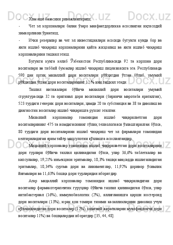 - Хом ашё базасини ривожлантириш; 
- Чет   эл   корхоналари   билан   ўзаро   манфаатдорликка   асосланган   иқтисодий
хамкорликни ўрнатиш; 
- Ички   резервлар   ва   чет   эл   инвестициялари   асосида   бугунги   кунда   бор   ва
янги   ишлаб   чиқариш   корхоналарини   қайта   жиҳозлаш   ва   янги   ишлаб   чиқариш
корхоналарини ташкил этиш. 
Бугунги   кунга   келиб   Ўзбекистон   Республикасида   92   та   корхона   дори
воситалари   ва  тиббий   буюмлар  ишлаб   чиқариш   лицензиясига   эга.   Республикада
590   дан   ортиқ   махаллий   дори   воситалари   рўйҳатдан   ўтган   бўлиб,   умумий
рўйхатдан ўтган дори воситаларининг 12 % ини ташкил этади. 
Тахлил   натижалари   бўйича   махаллий   дори   воситалари   умумий
структурасида   32   та   оригинал   дори   воситалари   (биринчи   маротаба   яратилган),
523 турдаги генерик дори воситалари, ҳамда 20 та субстанция ва 38 та даволаш ва
диагностик воситалар ишлаб чиқаришга рухсат этилган. 
Махаллий   корхоналар   томонидан   ишлаб   чиқарилаётган   дори
воситаларининг 475 та номдагисининг тўлиқ технологияси ўзлаштирилган бўлса,
80   турдаги   дори   воситаларини   ишлаб   чиқариш   чет   эл   фирмалари   томонидан
келтириладиган ярим тайёр маҳсулотни қўллашга асослангандир. 
Маҳаллий корхоналар томонидан ишлаб чиқарилаётган дори воситаларини
дори   турлари   бўйича   тахлил   қилинадиган   бўлса,   улар   36,6%   таблеткалар   ва
капсулалар, 19,21% инъекцион эритмалар, 10,3% ташқи мақсадда ишлатиладиган
эритмалар,   10,34%   суртма   дори   ва   линиментлар,   11,92%   доривор   ўсимлик
йиғмалари ва 11,63% бошқа дори турларидан иборатдир. 
Агар   маҳаллий   корхоналар   томонидан   ишлаб   чиқариладиган   дори
воситалар   фармакотерапевтик   гуруҳлар   бўйича   тахлил   қилинадиган   бўлса,   улар
антибактериал   (16%),   иммунобиологик   (2%),   яллиғланишга   қарши   ностероид
дори воситалари  (13%),  юрак  қон томири тизими  касалликларини даволаш  учун
қўлланиладиган дори воситалар (12%), кимёвий жараёнларни мувофиқловчи дори
воситалар 11%) ва бошқалардан иборатдир  [ 35, 44, 48 ] .  