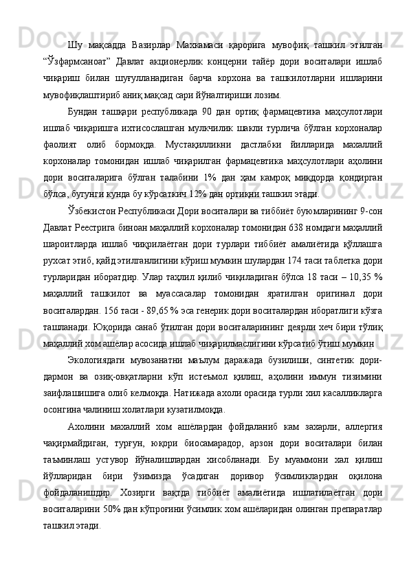 Шу   мақсадда   Вазирлар   Махкамаси   қарорига   мувофиқ   ташкил   этилган
“Ўзфармсаноат”   Давлат   акционерлик   концерни   тайёр   дори   воситалари   ишлаб
чиқариш   билан   шуғулланадиган   барча   корхона   ва   ташкилотларни   ишларини
мувофиқлаштириб аниқ мақсад сари йўналтириши лозим. 
Бундан   ташқари   республикада   90   дан   ортиқ   фармацевтика   маҳсулотлари
ишлаб   чиқаришга   ихтисослашган   мулкчилик   шакли   турлича   бўлган   корхоналар
фаолият   олиб   бормоқда.   Мустақилликни   дастлабки   йилларида   махаллий
корхоналар   томонидан   ишлаб   чиқарилган   фармацевтика   маҳсулотлари   аҳолини
дори   воситаларига   бўлган   талабини   1%   дан   ҳам   камроқ   миқдорда   қондирган
бўлса, бугунги кунда бу кўрсаткич 12% дан ортиқни ташкил этади. 
Ўзбекистон Республикаси Дори воситалари ва тиббиёт буюмларининг 9-сон
Давлат Реестрига биноан маҳаллий корхоналар томонидан 638 номдаги маҳаллий
шароитларда   ишлаб   чиқрилаётган   дори   турлари   тиббиёт   амалиётида   қўллашга
рухсат этиб, қайд этилганлигини кўриш мумкин шулардан 174 таси таблетка дори
турларидан иборатдир. Улар таҳлил қилиб чиқиладиган бўлса 18 таси – 10,35 %
маҳаллий   ташкилот   ва   муассасалар   томонидан   яратилган   оригинал   дори
воситалардан. 156 таси - 89,65 % эса генерик дори воситалардан иборатлиги кўзга
ташланади. Юқорида санаб ўтилган дори воситаларининг деярли хеч бири тўлиқ
маҳаллий хом ашёлар асосида ишлаб чиқарилмаслигини кўрсатиб ўтиш мумкин 
Экологиядаги   мувозанатни   маълум   даражада   бузилиши,   синтетик   дори-
дармон   ва   озиқ-овқатларни   кўп   истеъмол   қилиш,   аҳолини   иммун   тизимини
заифлашишига олиб келмоқда. Натижада ахоли орасида турли хил касалликларга
осонгина чалиниш холатлари кузатилмоқда. 
Ахолини   махаллий   хом   ашёлардан   фойдаланиб   кам   захарли,   аллергия
чақирмайдиган,   турғун,   юқори   биосамарадор,   арзон   дори   воситалари   билан
таъминлаш   устувор   йўналишлардан   хисобланади.   Бу   муаммони   хал   қилиш
йўлларидан   бири   ўзимизда   ўсадиган   доривор   ўсимликлардан   оқилона
фойдаланишдир.   Хозирги   вақтда   тиббиёт   амалиётида   ишлатилаётган   дори
воситаларини 50% дан кўпроғини ўсимлик хом ашёларидан олинган препаратлар
ташкил этади.  