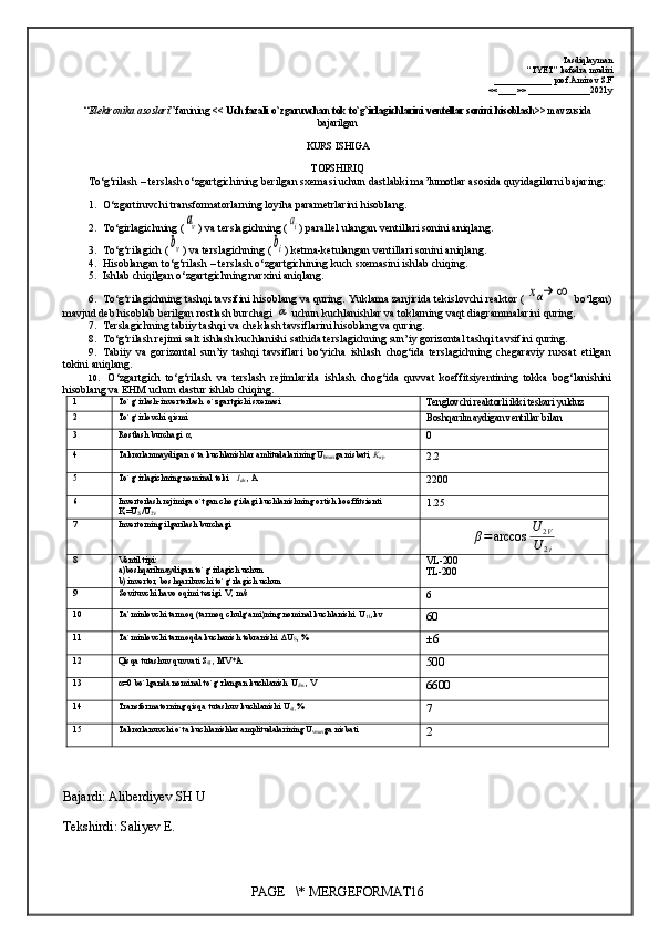 Tasdiqlayman
“TYET” kefedra mudiri
_____________ prof.Amirov S.F
<<____>> ______________2021y
“ Elektronika asoslari ” fanining  << Uch fazali o`zgaruvchan tok to`g`irlagichlarini ventellar sonini hisoblash >> mavzusida
bajarilgan 
KURS ISHIGA
TOPSHIRIQ
To‘g‘rilash – terslash o‘zgartgichining berilgan sxemasi uchun dastlabki ma’lumotlar asosida quyidagilarni bajaring:
1. O‘zgartiruvchi transformatorlarning loyiha parametrlarini hisoblang. 
2. To‘girlagichning (аv ) va terslagichning (	аi ) parallel ulangan ventillari sonini aniqlang.
3. To‘g‘rilagich (	
bv )  va terslagichning (	bi ) ketma-ketulangan ventillari sonini aniqlang.
4. Hisoblangan to‘g‘rilash – terslash o‘zgartgichining kuch sxemasini ishlab chiqing.
5. Ishlab chiqilgan o‘zgartgichning nar x ini aniqlang.
6. To‘g‘r i lagichning tashqi tavsifini hisoblang va quring. Yuklama zanjirida tekislovchi reaktor (	
xα→	∞  bo‘lgan)
mavjud deb hisoblab berilgan rostlash burchagi 	
α  uchun kuchlanishlar va toklarning vaqt diagrammalarini quring.
7. Terslagichning tabiiy tashqi va cheklash tavsiflarini hisoblang va quring.
8. To‘g‘rilash rejimi salt ishlash kuchlanishi sathida terslagichning sun’iy gorizontal tashqi tavsifini quring.
9. Tabiiy   va   gorizontal   sun’iy   tashqi   tavsiflari   bo‘yicha   ishlash   chog‘ida   terslagichning   chegaraviy   ruxsat   etilgan
tokini aniqlang.
10.   O‘zgartgich   to‘g‘rilash   va   terslash   rejimlarida   ishlash   chog‘ida   quvvat   koeffitsiyentining   tokka   bog‘lanishini
hisoblang va EHM uchun dastur ishlab chiqing .
1 To`g`irlash-invertorlash  o`zgartgichi sxemasi
Tenglovchi reaktorli ikki teskari yulduz
2 To`g`irlovchi qismi
Boshqarilmaydigan ventillar bilan
3 Rostlash burchagi  α,
0
4 Takrorlanmaydigan o`ta kuchlanishlar amlitudalarining U
bmax ga nisbati,  K
np
2.2
5 To`g`irlagichning nominal toki     I
dn  , A
2 2 00
6 Invertorlash rejimiga o`tgan chog`idagi kuchlanishning ortish koeffitsienti 
K
i =U
2i /U
2V 1.25
7 Invertorning ilgarilash burchagi	
β=arccos	U	2V	
U	2i
8 Ventil tipi:
a)boshqarilmaydigan to`g`irlagich uchun
b) invertor, boshqariluvchi to`g`rlagich uchun VL- 200
TL- 200
9 Sovituvchi havo oqimi tezigi  V, m/s
6
10 Ta’minlovchi tarmoq (tarmoq chulg`ami)ning nominal kuchlanishi  U
1L ,kv
60
11 Ta`minlovchi tarmoqda kuchanish tebranishi  ΔU
S , %
± 6
12 Qisqa tutashuv quvvati S
qt  , MV*A 
500
13 α=0 bo`lganda nominal to`g`rlangan kuchlanish  U
dn  , V
6600
14 Transformatorning qisqa tutashuv kuchlanishi U
qt , %
7
15 Takrorlanuvchi o`ta kuchlanishlar amplitudalarining U
vmax ga nisbati
2
Bajardi: Aliberdiyev SH U
Tekshirdi: Saliyev E.
PAGE   \* MERGEFORMAT16 