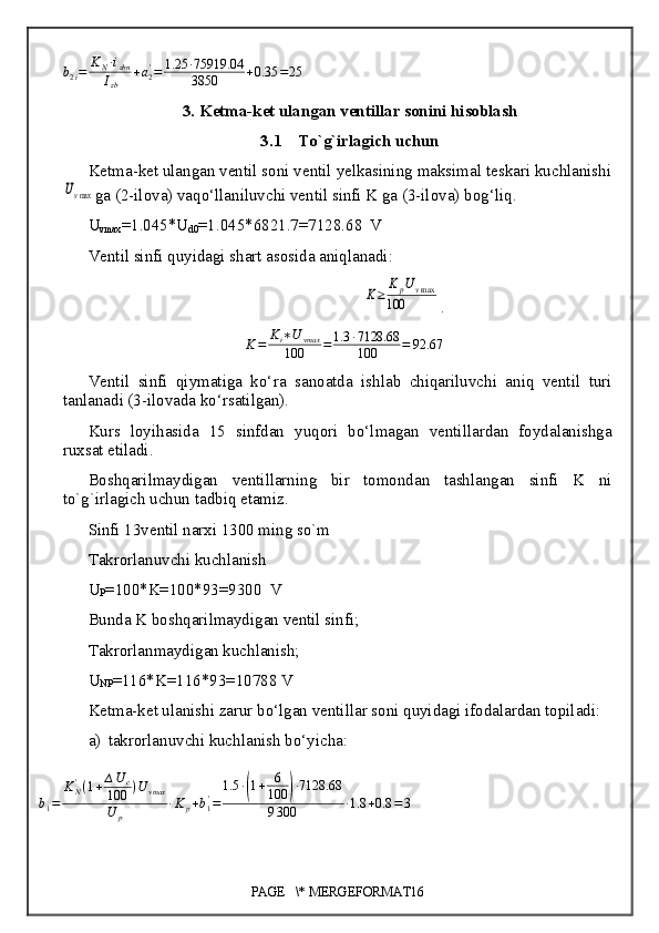b
2 i = K
N ∙ i
zbn
I
zb + a
2'
= 1.25 ∙ 75919.04
3850 + 0.35 = 25
3.  Ketma-ket ulangan ventillar sonini hisoblash
3.1    To`g`irlagich uchun 
Ketma - ket ulangan ventil soni ventil yelkasining maksimal teskari kuchlanishiUvmax
ga  (2- ilova )  va qo‘llaniluvchi  ventil sinfi K ga  (3- ilova )  bog‘liq .
U
vmax =1.045*U
d0 =1.045*6821.7=7128.68  V
Ventil sinfi  quy i dagi  shart asosida aniqlanadi :	
K≥	
KpUvmax	
100
.
K = K
i ∗ U
vmax
100 = 1.3 ∙ 7128.68
100 = 92.67
Ventil   sinfi   qiymatiga   ko‘ ra   s anoatda   ishlab   chiqariluvchi   aniq   ventil   turi
tanlanadi (3-ilovada ko‘rsatilgan).
Kurs   loyihasida   15   sinfdan   yuqori   bo‘lmagan   ventillardan   foydalanishga
ruxsat etiladi .
Boshqarilmaydigan   ventillarning   bir   tomondan   tashlangan   sinfi   K   ni
to`g`irlagich uchun tadbiq etamiz.
Sinfi 13ventil narxi 1300 ming so`m 
Takrorlanuvchi kuchlanish
U
P =100*K=100*93=9300  V
Bunda K boshqarilmaydigan ventil sinfi;
Takrorlanmaydigan kuchlanish;
U
NP =116*K=116*93=10788 V
Ketma-ket ulanishi zarur bo‘lgan ventillar soni quyidagi ifodalardan topiladi:
a) takrorlanuvchi kuchlanish bo‘yicha:	
b1=	
KN'(1+∆U	c	
100	)U	vmax	
U	p	
∙K	p+b1'=	
1.5	∙(1+	6
100	)∙7128.68	
9300	∙1.8	+0.8	=3
PAGE   \* MERGEFORMAT16 