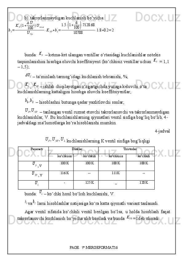 b) takrorlanmaydigan kuchlanish bo‘yicha:
b
2 = K
N'
( 1 + ∆ U
c
100 ) U
vmax
U
Np ∙ K
NP + b
2'
= 1.5 ∙( 1 + 6
100	) ∙ 7128.68
10788 ∙ 1.8 + 0.2 = 2
bunda: 	
KN'  –  ketma-ket ulangan ventillar o‘rtasidagi kuchlanishlar notekis 
taqsimlanishini hisobga oluvchi koeffitsiyent (ko‘chkisiz ventillar uchun 	
KN'  = 1,1
– 1,5 );	
ΔU	C
–  ta’minlash tarmog‘idagi kuchlanish tebranishi, %;	
KP
, 	KNP –  ishlab chiqilayotgan o‘zgartgichda yuzaga keluvchi o‘ta 
kuchlanishlarning kattaligini hisobga oluvchi koeffitsiyentlar;	
b1
',b2
'
 –  hisoblashni butunga qadar yaxlitlovchi sonlar;	
UP,UNP
 –  tanlangan ventil ruxsat etuvchi takrorlanuvchi va takrorlanmaydigan
kuchlanishlar, V. Bu kuchlanishlarning qiymatlari ventil sinfiga bog‘liq bo‘lib, 4-
jadvaldagi ma’lumotlarga ko‘ra hisoblanishi mumkin.
4-jadval	
U	P,U	NP	,U	L
kuchlanishlarning K ventil sinfiga bog‘liqligi
Parametr Diodlar Tiristorlar
ko‘chkisiz ko‘chkili ko‘chkisiz ko‘chkili	
UP
, V 100 K  100 K 100 K  100 K	
UNP
, V 116 K -- 111K --
UL
- 125 K _ 120 K
bunda: 
UL –  ko’chki  hosil  bo‘lish kuchlanishi ,  V .	
b1
va	b2  larni hisoblashlar  natijasiga ko‘ra katta  qiymatli  variant tanlanadi .
Agar   ventil   sifatida   ko‘chkili   ventil   berilgan   bo‘lsa ,   u   holda   hisoblash   faqat
takrorlanuvchi kuchlanish bo‘yicha olib boriladi va bunda 	
KN0' =1deb olinadi .
PAGE   \* MERGEFORMAT16 