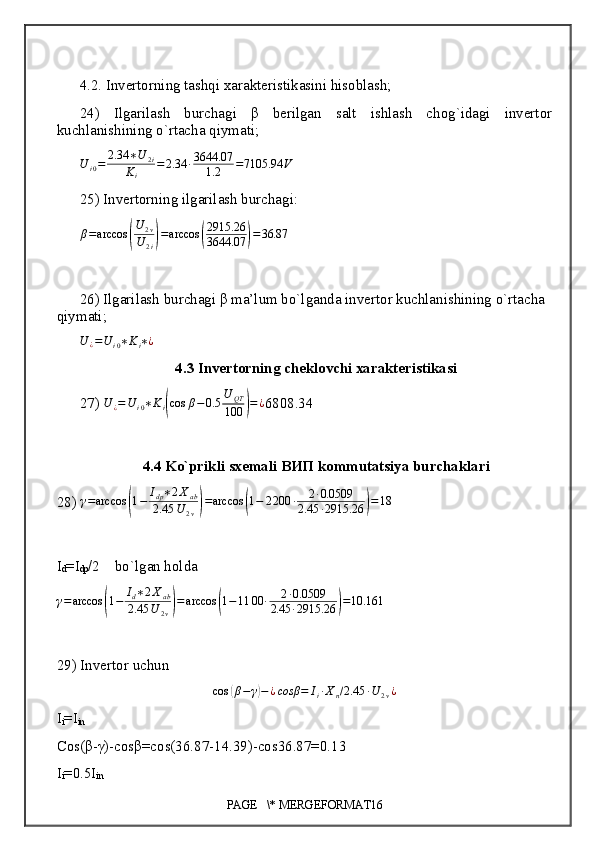 4.2. Invertorning tashqi xarakteristikasini hisoblash;
24)   Ilgarilash   burchagi   β   berilgan   salt   ishlash   chog`idagi   invertor
kuchlanishining o`rtacha qiymati;
U
i 0 = 2.34 ∗ U
2 i
K
i = 2.34 ∙ 3644.07
1.2 = 7105.94 V
25) Invertorning ilgarilash burchagi:
β = arccos( U
2 v
U
2 i	) = arccos	( 2915.26
3644.07	) = 36.87
26) Ilgarilash burchagi β ma’lum bo`lganda invertor kuchlanishining o`rtacha 
qiymati;	
U	¿=Ui0∗Ki∗¿
4.3 Invertorning cheklovchi xarakteristikasi
27)  U
¿ = U
i 0 ∗ K
i	
( cos β − 0.5 U
QT
100	) = ¿
6808.34
4.4 Ko`prikli sxemali  ВИП  kommutatsiya burchaklari
28)  γ = arccos	
( 1 − I
dp ∗ 2 X
ab
2.45 U
2 v	) = arccos	( 1 − 2 200 ∙ 2 ∙ 0.0509
2.45 ∙ 2915.26	) = 18
I
d =I
dp /2    bo`lgan holda 
γ = arccos	
( 1 − I
d ∗ 2 X
ab
2.45 U
2 v	) = arccos	( 1 − 11 00 ∙ 2 ∙ 0.0509
2.45 ∙ 2915.26	) = 10.161
29) Invertor uchun	
cos	(β−γ)−¿cosβ	=	Ii∙Xn/2.45	∙U	2v¿
I
i =I
in
Cos(β-γ)-cosβ=cos(36.87-14.39)-cos36.87=0.13
I
i =0.5I
in
PAGE   \* MERGEFORMAT16 