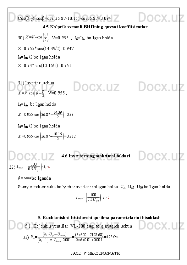 Cos(β-γ)-cosβ=cos(36.87-10.16)-cos36.87=0.094
4.5 Ko`prik sxemali  ВИП ning quvvat koeffitsientlari
30)  X = V ∗ cos( γ
2	) ,  V=0.955  ,  I
d =I
dn   bo`lgan holda 
X=0.955*cos(14.39/2)=0.947
I
d =I
dn  /2 bo`lgan holda
X=0.94*cos(10.16/2)=0.951
31) Invertor  uchun
X = V ∙ cos	
( β − γ
2	) ,  V=0.955 ,
I
d =I
dn   bo`lgan holda	
X=0.955	∙cos	(36.87	−	14.39	
2	)=0.83
I
d =I
dn  /2 bo`lgan holda
X = 0.955 ∙ cos	
( 36.87 − 10.16
2	) = 0.8 12
4.6 Invertorning maksimal toklari
32)  I
nmax =	
( 100
0.5 U
QT	) ∙ I
¿ ∙ ¿	
β=	const
bo`lganda
Suniy xarakteristika bo`yicha invertor ishlagan holda  U
n =U
n0 =U
d0  bo`lgan holda
I
nmax =	
( 100
0.5 U
QT	) ∙ I
¿ ∙ ¿
5. Kuchlanishni tekislovchi qurilma parametrlarini hisoblash
5.1. Ko`chkili ventillar  VL-200 dagi to`g`irlagich uchun
33)  R
w =	
( b
1 ∙ U
p − U
vmax	)	
(
b
1 − 1	) ∙ a ∙ I
0 max ∙ 0.001 = ( 3 ∗ 300 − 7128.68 )
2 ∗ 6 ∗ 0.01 ∗ 0.00 1 = 173 Om
PAGE   \* MERGEFORMAT16 