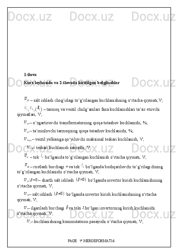 1 - ilova
Kurs loyhasida va 2-ilovada kiritilgan belgilashlarUd0
– salt ishlash chog‘idagi to‘g‘rilangan kuchlanish ning  o‘rtacha qiymati, V;	
U1
,	U2 ,(	E2 ) – tarmoq va ventil chulg‘amlari faza kuchlanishlari ta’sir etuvchi 
qiymatlari, V;	
U	qtr
–  o‘zgartiruvchi transformatorning qisqa tutashuv kuchlanishi,  %;	
U	qtr
– ta’minlovchi tarmoqning  qisqa tutashuv kuchlanishi, %;	
U	Vmax
–  ventil yelkasiga qo‘yiluvchi maksimal teskari kuchlanish, V;
∆ U
V 0 –  teskari kuchlanish sakrashi, V;
Ud
 –  tok 	Id  bo‘lganida to‘g‘rilangan kuchlanish o‘rtacha qiymati, V;	
Udα
–  rostlash burchagi 	α va tok 	Id  bo‘lganda boshqariluvchi to‘g‘rilagichning 
to‘g‘rilangan kuchlanishi o‘rtacha qiymati, V;
U
i 0	
( β = 0	)
–  shartli salt ishlash 	(β=0)  bo‘lganda invertor kirish kuchlanishining 
o‘rtacha qiymati,  V;	
U	i0
–  salt ishlash 	(β≠0)  bo‘lganda invertor kirish kuchlanishining o‘rtacha 
qiymati,  V;	
U	i
–  ilgarilash burchagi 	β va toki 	Ii bo‘lgan invertorning kirish kuchlanishi 
o‘rtacha  qiymati ,  V;	
∆U	γ
–  kuchlanishning kommutatsion pasayishi o‘rtacha qiymati, V;
PAGE   \* MERGEFORMAT16 
