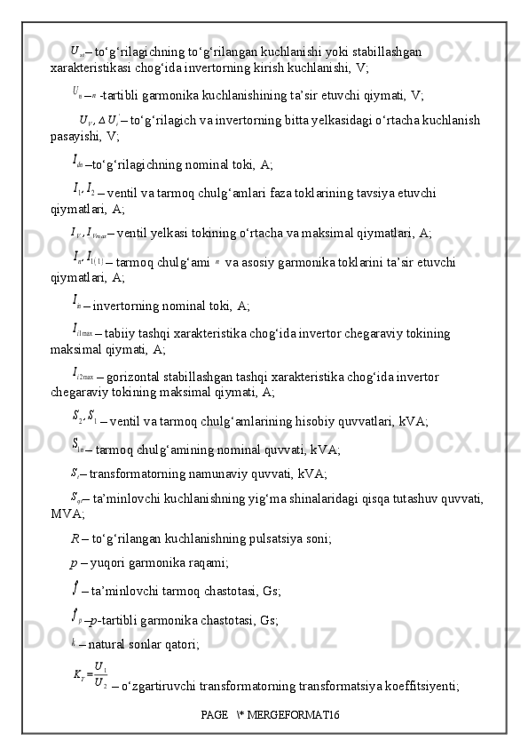 U	st–  to‘g‘rilagichning to‘g‘rilangan kuchlanishi yoki stabillashgan 
xarakteristikasi  chog‘ida invertorning kirish kuchlanishi , V;
Un
–	n -tartibli garmonika kuchlanishining ta’sir etuvchi qiymati, V;	
∆UV,∆Ui'
–  to‘g‘rilagich va invertorning bitta yelkasidagi o‘rtacha kuchlanish 
pasayishi, V;	
Idn
– to‘g‘rilagichning  nominal toki, A; 
I1,I2
–  ventil va tarmoq chulg‘amlari faza toklarining tavsiya etuvchi 
qiymatlari,  A;	
IV,IVmax
–  ventil yelkasi tokining o‘rtacha va maksimal qiymatlari , A;	
In,I1(1)
–  tarmoq chulg‘ami 	n  va asosiy garmonika toklarini ta’sir etuvchi 
qiymatlari, A;	
Iin
–  invertorning nominal toki, A;
Ii1max
–  tabiiy tashqi xarakteristika chog‘ida invertor chegaraviy tokining 
maksimal qiymati, A;	
Ii2max
–  gorizontal stabillashgan tashqi xarakteristika chog‘ida invertor 
chegaraviy tokining maksimal qiymati, A;	
S2,S1
–  ventil va tarmoq chulg‘amlarining hisobiy quvvatlari ,  kVA;	
S1n
–  tarmoq chulg‘amining nominal quvvati , kVA;	
St
–  transformatorning namunaviy quvvati , kVA;
S
qt –  ta’minlovchi kuchlanishning yig‘ma shinalaridagi qisqa tutashuv quvvati, 
MVA;
R  – to‘g‘rilangan  kuchlanishning pulsatsiya  soni ;
p  –  yuqori garmonika raqami;
f
–  ta’minlovchi tarmoq chastotasi , Gs;
fp
– p- tartibli garmonika chastotasi , Gs;
k
–  natural  sonlar qatori ;
KT=	U1
U2
–  o‘zgartiruvchi transformatorning transformatsiya koeffitsiyenti;
PAGE   \* MERGEFORMAT16 