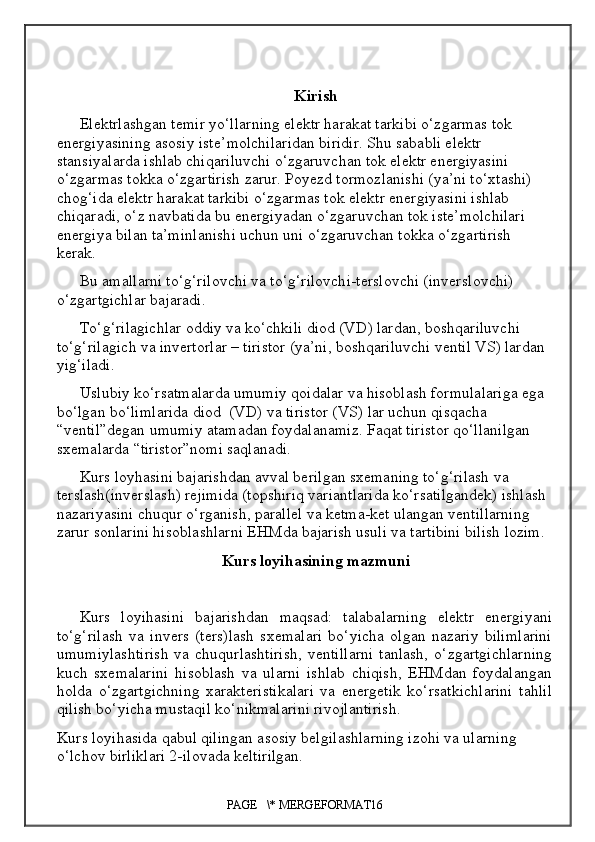 Kirish
Elektrlashgan temir yo‘llarning elektr harakat tarkibi o‘zgarmas tok 
energiyasining asosiy iste ’ molchilaridan biridir. Shu sababli elektr 
stansiyalarda ishlab chiqariluvchi o‘zgaruvchan tok elektr energiyasini 
o‘zgarmas tokka o‘zgartirish zarur. Poyezd tormozlanishi (ya’ni to‘xtashi) 
chog‘ida elektr harakat tarkibi o‘zgarmas tok elektr energiyasini ishlab 
chiqaradi, o‘z navbatida bu energiyadan o‘zgaruvchan tok iste’molchilari 
energiya bilan ta’minlanishi uchun uni o‘zgaruvchan tokka o‘zgartirish 
kerak.
Bu amallarni to‘g‘rilovchi va to‘g‘rilovchi-terslovchi (inver slovchi ) 
o‘zgartgichlar bajaradi.
To‘g‘rilagichlar oddiy va ko‘chkili diod (VD) lardan ,  boshqariluvchi 
to‘g‘rilagich va invertorlar – tiristor (ya’ni, boshqariluvchi ventil VS) lardan 
yig‘iladi.
Uslubiy ko‘rsatmalarda umumiy qoidalar va hisoblash formulalariga ega 
bo‘lgan bo‘limlarida diod  (VD) va tiristor (VS) lar uchun qisqacha 
“ventil”degan umumiy atamadan foydalanamiz. Faqat tiristor qo‘llanilgan 
sxemalarda “tiristor”nomi saqlanadi.
Kurs loyhasini bajarishdan avval berilgan sxemaning to‘g‘rilash va 
terslash(inverslash) rejimida (topshiriq variantlarida ko‘rsatilgandek) ishlash 
nazariyasini chuqur o‘rganish, parallel va ketma-ket ulangan ventillarning 
zarur sonlarini hisoblashlarni EHMda bajarish usuli va tartibini bilish lozim.
Kurs loyihasining mazmuni
Kurs   loyihasini   bajarishdan   maqsad:   talabalarning   elektr   energiyani
to‘g‘rilash   va   invers   (ters)lash   sxemalari   bo‘yicha   olgan   nazariy   bilimlarini
umumiylashtirish   va  chuqurlashtirish,   ventillarni   tanlash,   o‘zgartgichlarning
kuch   sxemalarini   hisoblash   va   ularni   ishlab   chiqish,   EHMdan   foydalangan
holda   o‘zgartgichning   xarakteristikalari   va   energetik   ko‘rsatkichlarini   tahlil
qilish bo‘yicha mustaqil ko‘nikmalarini rivojlantirish.
Kurs loyihasida qabul qilingan asosiy belgilashlarning izohi va ularning 
o‘lchov birliklari 2-ilovada keltirilgan.
PAGE   \* MERGEFORMAT16 