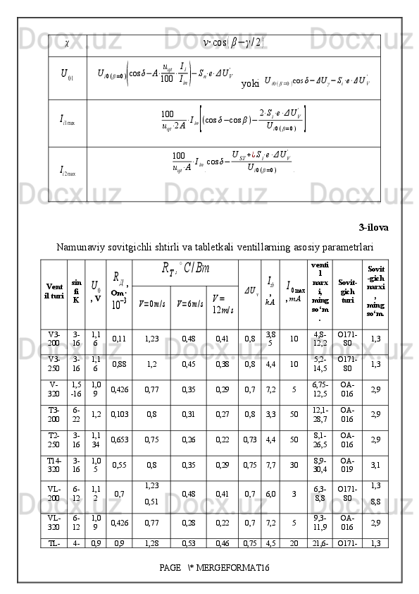 χ	ν⋅cos	(β−	γ/2)	
U01	U	i0(β=0)(cos	δ−	A⋅uqt	
100	⋅Ii
Iin)−	Sn⋅e⋅ΔU	V'  yoki 	
Ui0(β=0)cos	δ−	ΔU	γ−Si⋅e⋅ΔUV'	
Ii1max	
100
uqt⋅2A⋅Iin[(cos	δ−cos	β)−	2⋅Si⋅e⋅ΔU	V'	
Ui0(β=0)	]	
Ii2max	
100
uqt⋅A⋅Iin[cos	δ−	U	ST	+¿Si⋅e⋅ΔU	V'	
U	i0(β=0)	]
3-ilova
Namunaviy sovitgichli shtirli  va tabletkali  ventillarning asosiy parametrlari
Vent
il turi sin
fi
K	
U0 , V	
RД ,
Om 	
10	−3	
R	T,∘C	/Bт	
ΔU	v	
Izb
,
kA	I0max ,  mA venti
l
narx
i,
ming
so‘m
. Sovit -
gich
turi Sovit
- gich
narxi
,
ming
so‘m .	
V=0m/s	V=6m/s	V=
12	m/s
V3-
200  3-
16 1,1
6 0,11 1,23 0,48 0,41 0,8 3,8
5 10 4,8-
12,2 O171-
80 1,3
V3-
250 3-
16 1,1
6 0,88 1,2 0,45 0,38 0,8 4,4 10 5,2-
14,5 O171-
80 1,3
V-
320 1,5
-16 1,0
9 0,426 0,77 0,35 0,29 0,7 7,2 5 6,75-
12,5 OA-
016 2,9
T3-
200 6-
22 1,2 0,103 0,8 0,31 0,27 0,8 3,3 50 12,1-
28,7 OA-
016 2,9
T2-
250 3-
16 1,1
34 0,653 0,75 0,26 0,22 0,73 4,4 50 8,1-
26,5 OA-
016 2,9
T14-
320 3-
16 1,0
5 0,55 0,8 0,35 0,29 0,75 7,7 30 8,9-
30,4 OA-
019 3,1
VL-
200 6-
12 1,1
2 0,7 1,23
0,51 0,48 0,41 0,7 6,0 3 6,3-
8,8 O171-
80 1,3
8,8
VL-
320 6-
12 1,0
9 0,426 0,77 0,28 0,22 0,7 7,2 5 9,3-
11,9 OA-
016 2,9
TL- 4- 0,9 0,9 1,28 0,53 0,46 0,75 4,5 20 21,6- O171- 1,3
PAGE   \* MERGEFORMAT16 