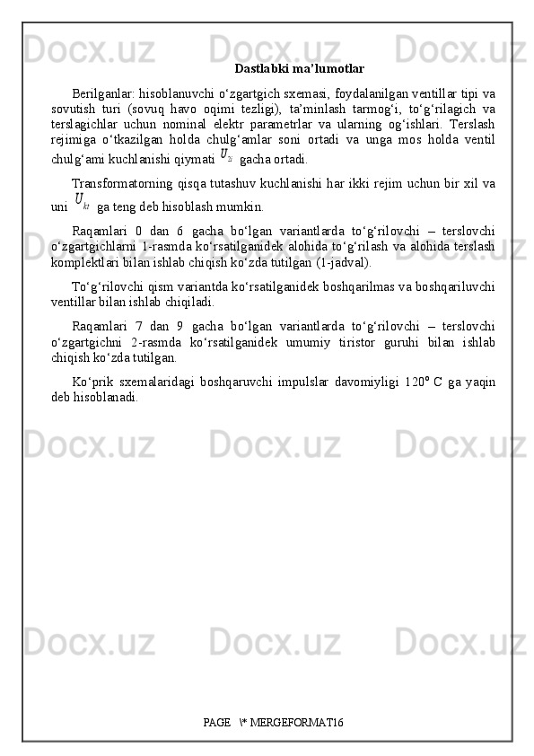 Dastlabki ma’lumotlar
Berilganlar: hisoblanuvchi o‘zgartgich sxemasi, foydalanilgan ventillar tipi va
sovutish   turi   (sovuq   havo   oqimi   tezligi),   ta’minlash   tarmog‘i,   to‘g‘rilagich   va
terslagichlar   uchun   nominal   elektr   parametrlar   va   ularning   og‘ishlari.   Terslash
rejimiga   o‘tkazilgan   holda   chulg‘amlar   soni   ortadi   va   unga   mos   holda   ventil
chulg‘ami kuchlanishi qiymati U2i  gacha ortadi.
Transformatorning qisqa tutashuv kuchlanishi har ikki rejim uchun bir xil va
uni 	
U	kt  ga teng deb hisoblash mumkin .
Raqamlari   0   dan   6   gacha   bo‘lgan   variantlarda   to‘g‘rilovchi   –   terslovchi
o‘zgartgichlarni 1-rasmda ko‘rsatilganidek alohida to‘g‘rilash va alohida terslash
komplektlari bilan ishlab chiqish ko‘zda tutilgan  ( 1-jadval ) .
To‘g‘rilovchi qism variantda ko‘rsatilganidek boshqarilmas va boshqariluvchi
ventillar bilan ishlab chiqiladi.
Raqamlari   7   dan   9   gacha   bo‘lgan   variantlarda   to‘g‘rilovchi   –   terslovchi
o‘zgartgichni   2-rasmda   ko‘rsatilganidek   umumiy   tiristor   guruhi   bilan   ishlab
chiqish ko‘zda tutilgan.
Ko‘prik   sxemalaridagi   boshqaruvchi   impulslar   davomiyligi   120 o  
C   ga   yaqin
deb hisoblanadi.
PAGE   \* MERGEFORMAT16 
