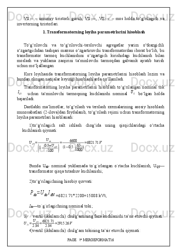 VS1−6   –   umumiy   tiristorli   guruh;   VS	1−6В ,   VS	1−6i   –   mos   holda   to‘g‘rilagich   va
invertorning tiristorlari.
1. Transformatorning loyiha parametrlarini hisoblash
To‘g‘rilovchi   va   to‘g‘rilovchi-terslovchi   agregatlar   yarim   o‘tkazgichli
o‘zgartgichdan tashqari maxsus o‘zgartiruvchi transformatordan iborat bo‘lib, bu
transformator   tarmoq   kuchlanishini   o‘zgartgich   kirishidagi   kuchlanish   bilan
moslash   va   yuklama   zanjirini   ta’minlovchi   tarmoqdan   galvanik   ajratib   turish
uchun mo‘ljallangan.
Kurs   loyihasida   transformatorning   loyiha   parametrlarini   hisoblash   lozim   va
bundan olingan natijalar keyingi hisoblashlarda qo‘llaniladi.
Transformatorning   loyiha   parametrlarini   hisoblash   to‘g‘rilangan   nominal   tok	
IdN
    uchun   ta’minlovchi   tarmoqning   kuchlanishi   nominal  	U1l   bo‘lgan   holda
bajariladi.
Dastlabki   ma’limotlar ,   to‘g‘rilash   va   terslash   sxemalarining   asosiy   hisoblash
munosabatlari (2 - ilova)dan foydalanib, to‘g‘rilash rejimi uchun transformatorning
loyi h a parametrlari hisoblanadi:
1) to‘g‘rilagich   salt   ishlash   chog‘ida   uning   qisqichlaridagi   o‘rtacha
kuchlanish qiymati :	
U	d0=	U	dn	
(1−	0.5	∗U	QT	
100	)
=	6600	
(1−0.5	∙	65
1000	)
=6821.71	V
Bunda   U
d0 -   nominal   yuklamada   to`g`irlangan   o`rtacha   kuchlanish,   U
QT —
transformator qisqa tutashuv kuchlanishi;
2) to‘g‘rilagichning hisobiy quvvati:	
P	do	=	U	do	IdN
=6821.71*2200=15008  kVt;
I
dn —to`g`irlagichning nominal toki;
3) ventil (ikkilamchi) chulg‘amining faza kuchlanishi ta’sir etuvchi qiymati :
U
2 v = U
d 0
2.34 = 6821.71
2.34 = 2915.26 V
4) ventil (ikkilamchi) chulg‘am tokining ta’sir etuvchi qiymati :
PAGE   \* MERGEFORMAT16 