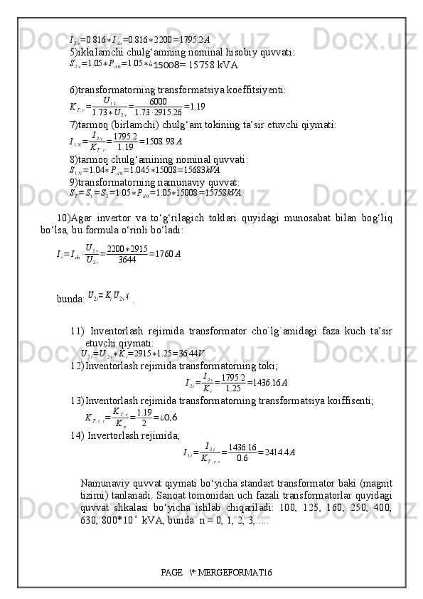 I
2 v = 0.816 ∗ I
dn = 0.816 ∗ 2 200 = 1795.2 A
5) ikkilamchi chulg‘amning nominal hisobiy quvvati :S2v=1.05	∗Pd0=1.05	∗¿
15008 = 15758 kVA
6) transformatorning transformatsiya  koeffitsiyenti :
K
T . r = U
1 L
1.73 ∗ U
2 v = 6000
1.73 ∙ 2915.26 = 1. 19
7) tarmoq (birlamchi) chulg‘am tokining ta’sir etuvchi qiymati :
I
1 N = I
2 v
K
T . r = 1795.2
1. 19 = 1508 . 98 A
8) tarmoq chulg‘amining nominal quvvati :
S
1 N = 1.04 ∗ P
d 0 = 1.04 5 ∗ 15008 = 15683 kVA
9) transformatorning  namunaviy quvvat :	
ST=	S1=S2=1.05	∗Pd0=1.05	∗15008	=15758	kVA
10)A gar   invertor   va   to‘g‘rilagich   toklari   quyidagi   munosabat   bilan   bog‘liq
bo‘lsa,  b u formula o‘rinli bo‘ladi :
I
¿ = I
dn ∙ U
2 v
U
2 i = 2200 ∗ 2915
3644 = 17 60 A
bunda :	
U2i=KiU2vҳ .
11)   Inventorlash   rejimida   transformator   cho`lg`amidagi   faza   kuch   ta’sir
etuvchi qiymati:
U
2 i = U
2 v ∗ K
i = 2915 ∗ 1.25 = 36 44 V
12) Inventorlash rejimida transformatorning toki;
I
2 i = I
2 v
K
i = 1795.2
1.25 = 1436.16 A
13) Inventorlash rejimida transformatorning transformatsiya koiffisenti;
K
T . r . i = K
T . r
K
p = 1.19
2 = ¿
0.6
14)  Invertorlash rejimida;
I
1 i = I
2 i
K
T . r . i = 1436.16
0.6 = 2414.4 A
Namunaviy quvvat qiymati bo‘yicha standart transformator baki (magnit
tizimi) tanlanadi. Sanoat tomonidan uch fazali transformatorlar quyidagi
quvvat   shkalasi   bo‘yicha   ishlab   chiqariladi:   100,   125,   160,   250,   400,
630, 800*10	
n  kVA, bunda  n = 0, 1, 2, 3,.....
PAGE   \* MERGEFORMAT16 