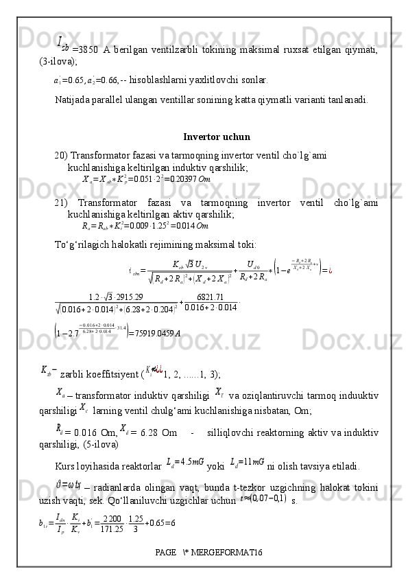 Izb=3850   A   berilgan   ventilzarbli   tokining   maksimal   ruxsat   etilgan   qiymati,
(3-ilova);
a
1'
= 0. 65 , a
2'
= 0. 66
, --  hisoblashlarni yaxlitlovchi sonlar.
Natijada parallel ulangan ventillar soni ning  katta qiymatli varianti tanlanadi.
Invertor uchun
20)  Transformator fazasi va tarmoqning invertor ventil cho`lg`ami 
kuchlanishiga keltirilgan induktiv qarshilik;
X
a = X
ab ∗ K
p2
= 0.051 ∙ 2 2
= 0.20397 Om
21)   Transformator   fazasi   va   tarmoqning   invertor   ventil   cho`lg`ami
kuchlanishiga keltirilgan aktiv qarshilik;
R
a = R
ab ∗ K
i 2
= 0.009 ∙ 1.25 2
= 0.014 Om
To‘g‘rilagich halokatli rejimining maksimal toki:
i
zbn = K
zb	
√ 3 U
2 v	
√(
R
d + 2 R
a	) 2
+	( X
d + 2 X
a	) 2 + U
d 0
R
d + 2 R
a ∗	
( 1 − e − R
d + 2 R
a
X
d + 2 X
a ∗ v	)
= ¿
1.2 ∙	
√ 3 ∙ 2915.29	
√(
0.016 + 2 ∙ 0.014	) 2
+	( 6.28 + 2 ∙ 0.204	) 2 + 6821.71
0.0 16 + 2 ∙ 0.014 ∙	
(
1 − 2.7 − 0.0 16 + 2 ∙ 0.014
6.28 + 2 ∙ 0.014 ∙ 31.4	)
= 75919.0459 A	
Kzb−
zarbli koeffitsiyent (	Kз≈¿¿ 1, 2, ......1, 3);	
Xa
– transformator induktiv qarshiligi 	XT  va oziqlantiruvchi tarmoq induuktiv
qarshiligi	
Xc  larning ventil chulg‘ami kuchlanishiga nisbatan, Om; 	
Rd
= 0.016 Om,	Xd = 6.28 Om       -        silliqlovchi reaktorning aktiv va induktiv
qarshiligi, (5-ilova) 
Kurs loyihasida reaktorlar 	
Ld=4.5mG yoki 	Ld=11	mG ni  olish tavsiya etiladi.	
ϑ=ωtҳ
–   radianlarda   olingan   vaqt,   bunda   t-tezkor   uzgichning   halokat   tokini
uzish vaqti, sek. Qo‘llaniluvchi uzgichlar uchun 	
t≈(0,07	−0,1	)  s.
b
1 i = I
dn
I
p ∙ K
i
K
v + b
1'
= 2 200
171.25 ∙ 1.25
3 + 0.65 = 6
PAGE   \* MERGEFORMAT16 