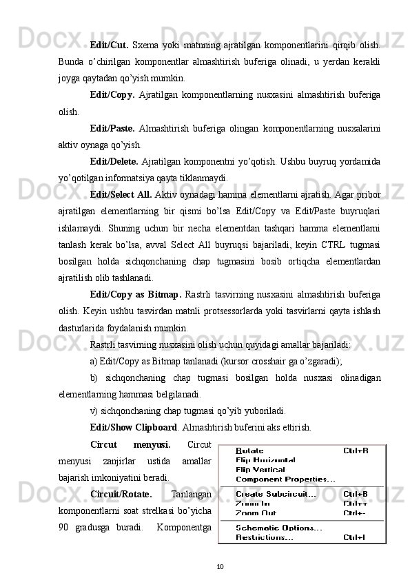 Edit/Cut .   Sxema   yoki   matnning   ajratilgan   komponentlarini   q ir q ib   o l i sh.
Bunda   o’chirilgan   komponentlar   almashtirish   buferiga   olinadi,   u   yerdan   kerakli
joyga qaytadan qo’yish mumkin.
Edit/Copy .   Ajratilgan   komponentlarning   nusxasini   almashtirish   buferiga
olish.
Edit/Paste .   Almashtirish   buferiga   olingan   komponentlarning   nusxalarini
aktiv oynaga qo’yish.
Edit/Delete .   Ajratilgan komponentni  yo’qotish. Ushbu buyruq yordamida
yo’qotilgan informatsiya qayta tiklanmaydi.
Edit/Select All.   Aktiv oynadagi hamma elementlarni ajratish. Agar pribor
ajratilgan   elementlarning   bir   qismi   bo’lsa   Edit/Copy   va   Edit/Paste   buyruqlari
ishlamaydi.   Shuning   uchun   bir   necha   elementdan   tashqari   hamma   elementlarni
tanlash   kerak   bo’lsa,   avval   Select   All   buyruqsi   bajariladi,   keyin   CTRL   tugmasi
bosilgan   holda   sichqonchaning   chap   tugmasini   bosib   ortiqcha   elementlardan
ajratilish olib tashlanadi.
Edit/Copy   as   Bitmap .   Rastrli   tasvirning   nusxasini   almashtirish   buferiga
olish.   Keyin   ushbu   tasvirdan   matnli   protsessorlarda   yoki   tasvirlarni   qayta   ishlash
dasturlarida foydalanish mumkin. 
Rastrli tasvirning nusxasini olish uchun quyidagi amallar bajariladi:
a) Edit/Copy as Bitmap  tanlanadi  (kursor crosshair  ga o’zgaradi ) ;  
b)   sichqonchaning   chap   tugmasi   bosilgan   holda   nusxasi   olinadigan
elementlarning hammasi belgilanadi. 
v)  sichqonchaning chap tugmasi qo’yib yuboriladi .
Edit/Show Clipboard .  Almashtirish buferini aks ettirish. 
Circut   menyusi .   Circut
menyusi   zanjirlar   ustida   amallar
bajarish imkoniyatini beradi.
Circuit/Rotate .   Tanlangan
komponentlarni   soat  strelkasi  bo’yicha
90   gradusga   buradi.     Komponentga
10 