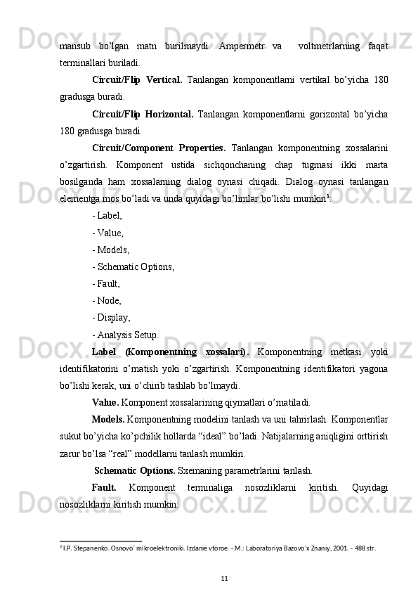 mansub   bo’lgan   matn   burilmaydi.   Ampermetr   va     voltmetrlarning   faqat
terminallari buriladi.
Circuit/Flip   Vertical .   Tanlangan   komponentlarni   vertikal   bo’yicha   180
gradusga buradi.
Circuit/Flip   Horizontal .   Tanlangan   komponentlarni   gorizontal   bo’yicha
180 gradusga buradi.
Circuit/Component   Properties .   Tanlangan   komponentning   xossalarini
o’zgartirish.   Komponent   ustida   sichqonchaning   chap   tugmasi   ikki   marta
bosilganda   ham   xossalarning   dialog   oynasi   chiqadi.   Dialog   oynasi   tanlangan
elementga mos bo’ladi va unda quyidagi bo’limlar bo’lishi mumkin 3
:
- Label,
- Value,
- Models,
- Schematic Options,
- Fault,
- Node,
- Display,
- Analysis Setup.
Label   (Komponentning   xossalari) .   Komponentning   metkasi   yoki
identifikatorini   o’rnatish   yoki   o’zgartirish.   Komponentning   identifikatori   yagona
bo’lishi kerak, uni o’chirib tashlab bo’lmaydi.
Value .  Komponent xossalarining qiymatlari o’rnatiladi.
Models.  Komponentning modelini tanlash va uni tahrirlash. Komponentlar
sukut bo’yicha ko’pchilik hollarda “ideal” bo’ladi. Natijalarning aniqligini orttirish
zarur bo’lsa “real” modellarni tanlash mumkin.
 Schematic Options .  Sxemaning parametrlarini tanlash.
Fault.   Komponent   terminaliga   nosozliklarni   kiritish.   Quyidagi
nosozliklarni kiritish mumkin:
3
 I.P. St е pan е nko. Osnovo` mikroel е ktroniki. Izdani е  vtoro е . - M.: Laboratoriya Bazovo`x Znaniy, 2001. - 488 str.
11