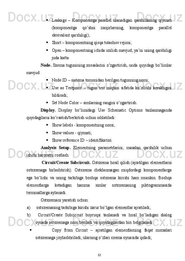  Leakage   –   Komponent ga   parallel   ulanadigan   qarshilikning   qiymati
(komponentga   qo’shni   zanjirlarning,   komponent ga   parallel
ekvivalent qarshiligi); 
 Short – komponent ning qisqa tutashuv rejimi;
 Open – komponent ning ichida uzilish mavjud, ya’ni uning qarshiligi
juda katta .
Node .   Sxema tugunining xossalarini o’zgartirish, unda quyidagi bo’limlar
mavjud: 
 Node ID –  sistema tomonidan berilgan tugunning nomi;
 Use   as   Testpoint   –   tugun   test   nuqtasi   sifatida   ko’rilishi   kerakligini
bildiradi;
 Set Node Color –  simlarning rangini o’zgartirish .
Display.   Display   bo’limidagi   Use   Schematic   Options   tanlanmaganda
quyidagilarni ko’rsatish/berkitish uchun ishlatiladi:
 Show labels - komponentning nomi;
 Show values - qiymati;
 Show reference ID – identifikatori.
Analysis   Setup.   Elementning   parametrlarini,   masalan   qarshilik   uchun
ishchi haroratni rostlash.
 Circuit/Create Subcircuit .  Ostsxema hosil qilish (ajratilgan elementlarni
ostsxemaga   birlashtirish).   Ostsxema   cheklanmagan   miqdordagi   komponentlarga
ega   bo’lishi   va   uning   tarkibiga   boshqa   ostsxema   kirishi   ham   mumkin.   Boshqa
elementlarga   ketadigan   hamma   simlar   ostsxemaning   piktogrammasida
terminallarga aylanadi. 
Ostsxemani yaratish uchun:
a)    ostsxemaning tarkibiga kirishi zarur bo’lgan  element lar ajratiladi;
b)    Circuit/Create   Subcircuit   buyruqsi   tanlanadi   va   hosil   bo’ladigan   dialog
oynada ostsxemaga nom beriladi va quyidagilardan biri belgilanadi:
 Copy   from   Circuit   –   ajratilgan   elementlarning   faqat   nusxalari
ostsxemaga joylashtiriladi, ularning o’zlari sxema oynasida qoladi;
12