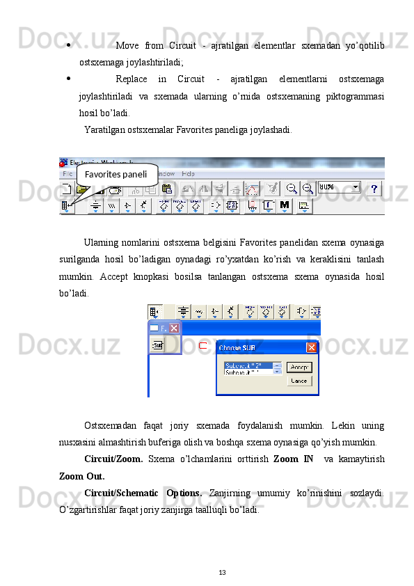  Move   from   Circuit   -   ajratilgan   elementlar   sxemadan   yo’qotilib
ostsxemaga joylashtiriladi;
 Replace   in   Circuit   -   ajratilgan   elementlarni   ostsxemaga
joylashtiriladi   va   sxemada   ularning   o’rnida   ostsxemaning   piktogrammasi
hosil bo’ladi.
Yaratilgan ostsxemalar Favorites paneliga joylashadi. 
Ularning   nomlarini   ostsxema   belgisini   Favorites   panelidan   sxema   oynasiga
surilganda   hosil   bo’ladigan   oynadagi   ro’yxatdan   ko’rish   va   keraklisini   tanlash
mumkin.   Accept   knopkasi   bosilsa   tanlangan   ostsxema   sxema   oynasida   hosil
bo’ladi.
Ostsxemadan   faqat   joriy   sxemada   foydalanish   mumkin.   Lekin   uning
nusxasini almashtirish buferiga olish va boshqa sxema oynasiga qo’yish mumkin. 
Circuit/Zoom .   Sxema   o’lchamlarini   orttirish   Zoom   IN     va   kamaytirish
Zoom Out.
Circuit/Schematic   Options .   Zanjirning   umumiy   ko’rinishini   sozlaydi.
O’zgartirishlar faqat joriy zanjirga taalluqli bo’ladi. 
13Favorites paneli 