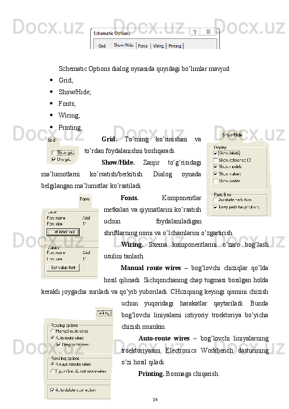 Schematic Options dialog oynasida quyidagi bo’limlar mavjud:
 Grid ;
 Show/Hide;
 Fonts ;
 Wiring ;
 Printing .
Grid.   To’rning   ko’rinishini   va
to’rdan foydalanishni boshqaradi. 
Show/Hide .   Zanjir   to’g’risidagi
ma’lumotlarni   ko’rsatish/berkitish.   Dialog   oynada
belgilangan ma’lumotlar ko’rsatiladi.
Fonts.   Komponentlar
metkalari va qiymatlarini ko’rsatish
uchun   foydalaniladigan
shriftlarning nomi va o’lchamlarini o’zgartirish.
Wiring .   Sxema   komponentlarini   o’zaro   bog’lash
usulini tanlash.
Manual   route   wires   –   bog’lovchi   chiziqlar   qo’lda
hosil qilinadi. Sichqonchaning chap tugmasi bosilgan holda
kerakli joygacha suriladi va qo’yib yuboriladi. CHiziqning keyingi qismini chizish
uchun   yuqoridagi   harakatlar   qaytariladi.   Bunda
bog’lovchi   liniyalarni   ixtiyoriy   troektoriya   bo’yicha
chizish mumkin.
Auto-route   wires   –   bog’lovchi   liniyalarning
troektoriyasini   Electronics   Workbench   dasturining
o’zi hosil qiladi. 
Printing .   Bosmaga chiqarish.
14 