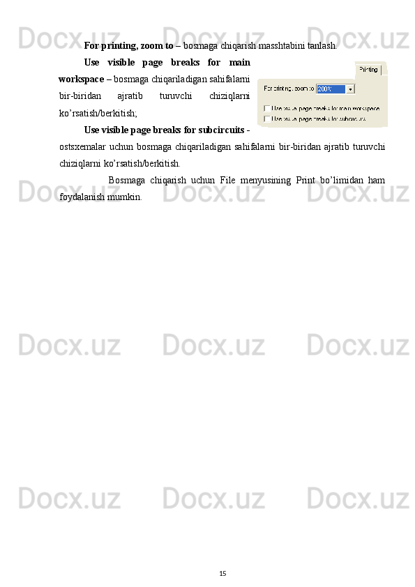 For printing, zoom to  – bosmaga chiqarish masshtabini tanlash. 
Use   visible   page   breaks   for   main
workspace  – bosmaga chiqariladigan sahifalarni
bir-biridan   ajratib   turuvchi   chiziqlarni
ko’rsatish/berkitish;
Use visible page breaks for subcircuits -
ostsxemalar   uchun   bosmaga   chiqariladigan  sahifalarni   bir-biridan   ajratib  turuvchi
chiziqlarni ko’rsatish/berkitish. 
Bosmaga   chiqarish   uchun   File   menyusining   Print   bo’limidan   ham
foydalanish mumkin.
15 