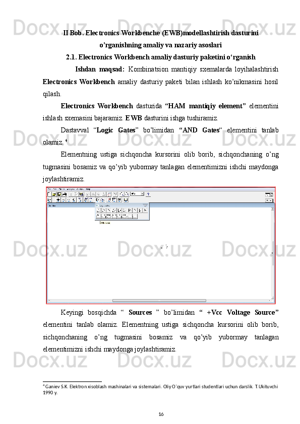 II Bob. Electronics Workbenche (EWB)modellashtirish dasturini
o’rganishning amaliy va nazariy asoslari  
2.1. Electronics Workbench  amaliy dasturiy paketini o‘rganish
                    Ishdan   maqsad:   Kombinatsion   mantiqiy   sxemalarda   loyihalashtirish
Electronics   Workbench   amaliy   dasturiy   paketi   bilan   ishlash   ko’nikmasini   hosil
qilash .
Electronics   Workbench   dasturida   “HAM   mantiqiy   element”   elementini
ishlash sxemasini bajaramiz.  EWB  dasturini ishga tushiramiz.
Dastavval   “ Logic   Gates ”   bo’limidan   “AND   Gates “   elementini   tanlab
olamiz.  4
Elementning   ustiga   sichqoncha   kursorini   olib   borib,   sichqonchaning   o’ng
tugmasini  bosamiz   va  qo’yib  yubormay  tanlagan  elementimizni   ishchi  maydonga
joylashtiramiz. 
Keyingi   bosqichda   “   Sources   ”   bo’limidan   “   +Vcc   Voltage   Source ”
elementini   tanlab   olamiz.   Elementning   ustiga   sichqoncha   kursorini   olib   borib,
sichqonchaning   o’ng   tugmasini   bosamiz   va   qo’yib   yubormay   tanlagan
elementimizni ishchi maydonga joylashtiramiz.
4
 Gani е v S.K. El е ktron xisoblash mashinalari va sist е malari. Oliy O`quv yurtlari stud е ntlari uchun darslik.  T.Ukituvchi
1990 y.
16 