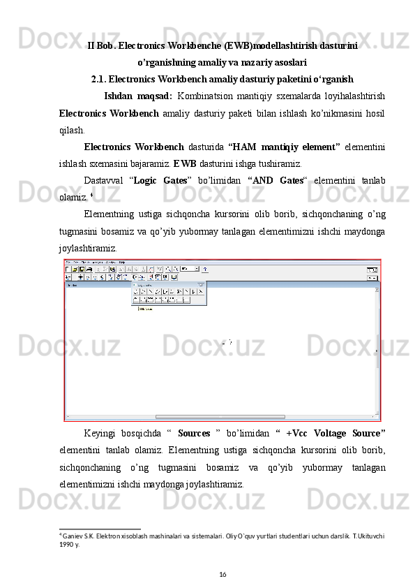 II Bob. Electronics Workbenche (EWB)modellashtirish dasturini
o’rganishning amaliy va nazariy asoslari  
2.1. Electronics Workbench  amaliy dasturiy paketini o‘rganish
                    Ishdan   maqsad:   Kombinatsion   mantiqiy   sxemalarda   loyihalashtirish
Electronics   Workbench   amaliy   dasturiy   paketi   bilan   ishlash   ko’nikmasini   hosil
qilash .
Electronics   Workbench   dasturida   “HAM   mantiqiy   element”   elementini
ishlash sxemasini bajaramiz.  EWB  dasturini ishga tushiramiz.
Dastavval   “ Logic   Gates ”   bo’limidan   “AND   Gates “   elementini   tanlab
olamiz.  4
Elementning   ustiga   sichqoncha   kursorini   olib   borib,   sichqonchaning   o’ng
tugmasini  bosamiz   va  qo’yib  yubormay  tanlagan  elementimizni   ishchi  maydonga
joylashtiramiz. 
Keyingi   bosqichda   “   Sources   ”   bo’limidan   “   +Vcc   Voltage   Source ”
elementini   tanlab   olamiz.   Elementning   ustiga   sichqoncha   kursorini   olib   borib,
sichqonchaning   o’ng   tugmasini   bosamiz   va   qo’yib   yubormay   tanlagan
elementimizni ishchi maydonga joylashtiramiz.
4
 Gani е v S.K. El е ktron xisoblash mashinalari va sist е malari. Oliy O`quv yurtlari stud е ntlari uchun darslik.  T.Ukituvchi
1990 y.
16