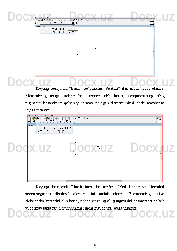 Keyingi   bosqichda   “ Basic ”  bo’limidan   “ Switch”   elementini   tanlab   olamiz.
Elementning   ustiga   sichqoncha   kursorini   olib   borib,   sichqonchaning   o’ng
tugmasini  bosamiz   va  qo’yib  yubormay  tanlagan  elementimizni   ishchi  maydonga
joylashtiramiz.
Keyingi   bosqichda   “ Indicators ”   bo’limidan   “ Red   Probe   va   Decoded
seven-segment   displey”   element lar ini   tanlab   olamiz.   Elementning   ustiga
sichqoncha kursorini olib borib, sichqonchaning o’ng tugmasini bosamiz va qo’yib
yubormay tanlagan elementimizni ishchi maydonga joylashtiramiz.
17 