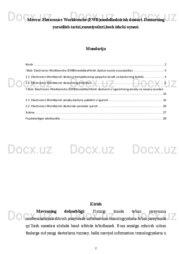 Mavzu:   Electronics Workbenche (EWB)modellashtirish dasturi. Dasturning
yaratilish tarixi,xususiyatlari,bosh ishchi oynasi.
Mundarija
Kirish ............................................................................................................................................................ 2
I Bob. Electronics Workbenche (EWB)modellashtirish dasturi asosiy xususiyatlari ..................................... 4
1.1. Electronics Workbench dasturiy kompleksining qisqacha tavsifi va dasturning tarkibi. ....................... 4
1.2. Electronics Workbench dasturining interfeysi ...................................................................................... 5
II Bob. Electronics Workbenche (EWB)modellashtirish dasturini o’rganishning amaliy va nazariy asoslari
................................................................................................................................................................... 16
2.1. Electronics Workbench amaliy dasturiy paketini o‘rganish ................................................................ 16
2.2. Electronics Workbench dasturida sxemalar qurish ............................................................................. 20
Xulosa ........................................................................................................................................................ 27
Foydalanilgan adabiyotlar .......................................................................................................................... 28
Kirish
Mavzuning   dolzarbligi:   Hozirgi   kunda   ta'lim   jarayonini
modernizatsiyalashtirish jarayonida informatsion texnologiyalarni ta'lim jarayonida
qo’llash   masalasi   alohida   band   sifatida   ta'kidlanadi.   Buni   amalga   oshirish   uchun
fanlarga oid yangi dasturlarni tuzmay, balki mavjud information texnologiyalarni u
2 