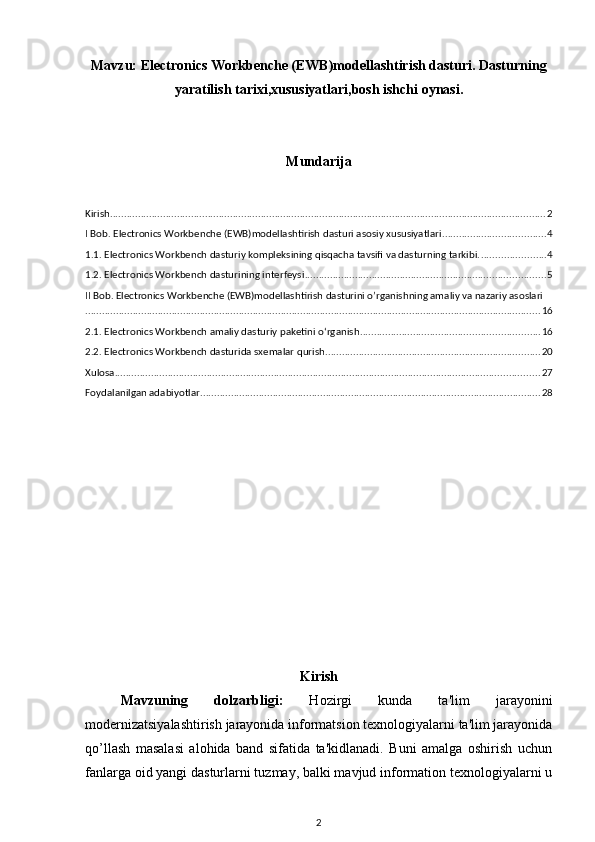 Mavzu:   Electronics Workbenche (EWB)modellashtirish dasturi. Dasturning
yaratilish tarixi,xususiyatlari,bosh ishchi oynasi.
Mundarija
Kirish ............................................................................................................................................................ 2
I Bob. Electronics Workbenche (EWB)modellashtirish dasturi asosiy xususiyatlari ..................................... 4
1.1. Electronics Workbench dasturiy kompleksining qisqacha tavsifi va dasturning tarkibi. ....................... 4
1.2. Electronics Workbench dasturining interfeysi ...................................................................................... 5
II Bob. Electronics Workbenche (EWB)modellashtirish dasturini o’rganishning amaliy va nazariy asoslari
................................................................................................................................................................... 16
2.1. Electronics Workbench amaliy dasturiy paketini o‘rganish ................................................................ 16
2.2. Electronics Workbench dasturida sxemalar qurish ............................................................................. 20
Xulosa ........................................................................................................................................................ 27
Foydalanilgan adabiyotlar .......................................................................................................................... 28
Kirish
Mavzuning   dolzarbligi:   Hozirgi   kunda   ta'lim   jarayonini
modernizatsiyalashtirish jarayonida informatsion texnologiyalarni ta'lim jarayonida
qo’llash   masalasi   alohida   band   sifatida   ta'kidlanadi.   Buni   amalga   oshirish   uchun
fanlarga oid yangi dasturlarni tuzmay, balki mavjud information texnologiyalarni u
2