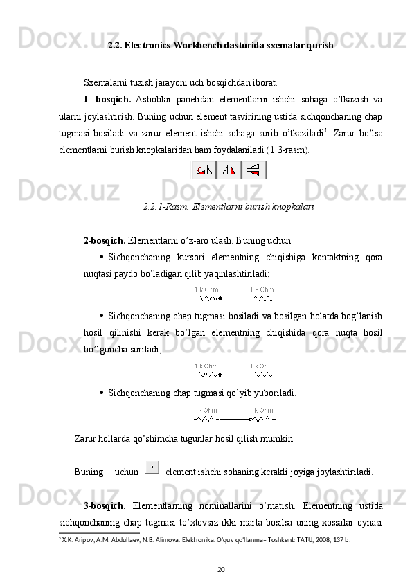 2.2. Electronics Workbench dasturida sxemalar qurish
Sxemalarni tuzish  jarayoni  uch bosqichdan iborat .
1-   bosqich .   Asboblar   panelidan   element larni   ishchi   sohaga   o’tkazish   va
ularni joylashtirish. Buning uchun element tasvirining ustida sichqonchaning chap
tugmasi   bosiladi   va   zarur   element   ishchi   sohaga   surib   o’tkaziladi 5
.   Zarur   bo’lsa
elementlarni burish knopkalaridan ham foydalaniladi ( 1 .3-rasm) .
2.2.1 - R asm.   Elementlarni burish knopkalari
2-bosqich .  Elementlarni o’z - aro ulash. Buning uchun :
 Sichqonchaning   kursor i   elementning   chiqishiga   kontaktning   qora
nuqtasi paydo bo’ladigan qilib yaqinlashtiriladi ; 
 Sichqonchaning chap tugmasi bosiladi va bosilgan holatda bog’lanish
hosil   qilinishi   kerak   bo’lgan   elementning   chiqishida   qora   nuqta   hosil
bo’lguncha suriladi ; 
 Sichqonchaning chap tugmasi qo’yib yuboriladi .
Zarur hollarda qo’shimcha tugunlar hosil qilish mumkin. 
Buning   uchun element  ishchi sohaning kerakli joyiga joylashtiriladi .
3-bosqich .   Elementlarning   nominallarini   o’rnatish .   Elementning   ustida
sichqonchaning   chap   tugmasi   to’xtovsiz   ikki   marta   bosilsa   uning   xossalar   oynasi
5
 X.K. Aripov, A.M. Abdullaev, N.B. Alimova. Elektronika. O‘quv qo‘llanma– Toshkent: TATU, 2008, 137 b.
20 