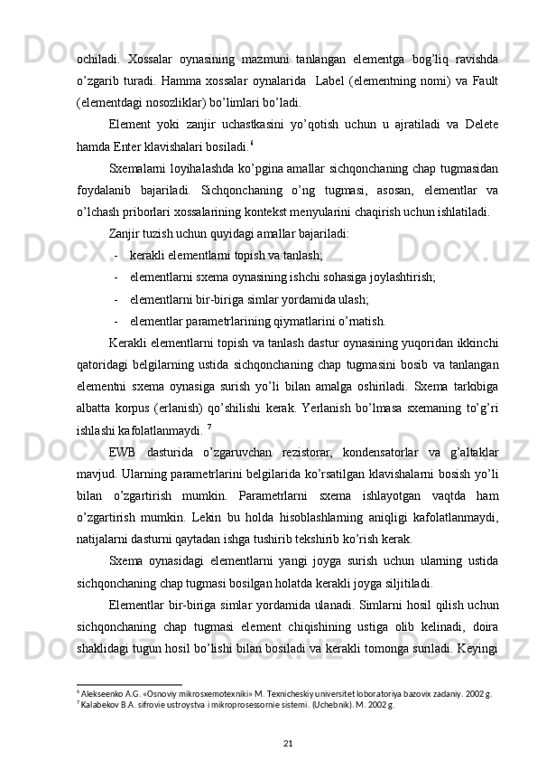 ochiladi.   Xossalar   oynasining   mazmuni   tanlangan   elementga   bog’liq   ravishda
o’zgarib   turadi.   Hamma   xossalar   oynalarida     Label   (elementning   nomi)   va   Fault
(elementdagi nosozliklar) bo’limlari bo’ladi. 
Element   yoki   zanjir   uchastkasini   yo’qotish   uchun   u   ajratiladi   va   Delete
hamda Enter klavishalari bosiladi. 6
Sxemalarni loyihalashda ko’pgina amallar sichqonchaning chap tugmasidan
foydalanib   bajariladi.   Sichqonchaning   o’ng   tugmasi,   asosan,   elementlar   va
o’lchash priborlari  xossalarining  kontekst menyularini chaqirish uchun ishlatiladi. 
Zanjir tuzish uchun quyidagi amallar  bajariladi :
- kerakli elementlarni topish va tanlash ;
- elementlarni sxema oynasining ishchi sohasiga joylashtirish;
- elementlarni bir-biriga simlar yordamida ulash ;
- elementlar parametrlarining qiymatlarini o’rnatish .
Kerakli elementlarni topish va tanlash dastur oynasining yuqoridan ikkinchi
qatoridagi   belgilarning   ustida   sichqonchaning   chap   tugmasini   bosib   va   tanlangan
elementni   sxema   oynasiga   surish   yo’li   bilan   amalga   oshiriladi.   Sxema   tarkibiga
albatta   korpus   (erlanish)   qo’shilishi   kerak.   Yerlanish   bo’lmasa   sxemaning   to’g’ri
ishlashi kafolatlanmaydi.  7
EWB   dasturida   o’zgaruvchan   rezistorar,   kondensatorlar   va   g’altaklar
mavjud. Ularning parametrlarini belgilarida ko’rsatilgan klavishalarni bosish yo’li
bilan   o’zgartirish   mumkin.   Parametrlarni   sxema   ishlayotgan   vaqtda   ham
o’zgartirish   mumkin.   Lekin   bu   holda   hisoblashlarning   aniqligi   kafolatlanmaydi,
natijalarni dasturni qaytadan ishga tushirib tekshirib ko’rish kerak.
Sxema   oynasidagi   elementlarni   yangi   joyga   surish   uchun   ularning   ustida
sichqonchaning chap tugmasi bosilgan holatda kerakli joyga siljitiladi.
Elementlar bir-biriga   simlar   yordamida ulanadi. Simlarni hosil qilish uchun
sichqonchaning   chap   tugmasi   element   chiqishining   ustiga   olib   kelinadi,   doira
shaklidagi tugun hosil bo’lishi bilan bosiladi va kerakli tomonga suriladi. Keyingi
6
 Alekseenko A.G. «Osnoviy mikrosxemotexniki» M. Texnicheskiy universitet loboratoriya bazovix zadaniy. 2002 g.
7
 Kalab е kov B.A. sifrovi е  ustroystva i mikropros е ssorni е  sist е mi.  (Uchеbnik). M. 2002 g.
21