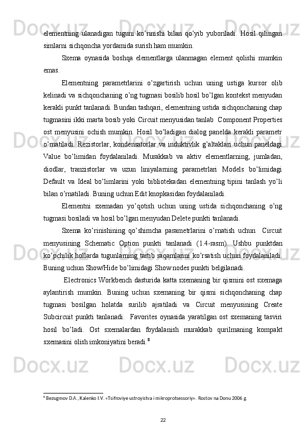 elementning   ulanadigan   tuguni   ko’rinishi   bilan   qo’yib   yuboriladi.   Hosil   qilingan
simlarni sichqoncha yordamida surish ham mumkin. 
Sxema   oynasida   boshqa   elementlarga   ulanmagan   element   qolishi   mumkin
emas. 
Elementning   parametrlarini   o’zgartirish   uchun   uning   ustiga   kursor   olib
kelinadi va sichqonchaning o’ng tugmasi bosilib hosil bo’lgan kontekst menyudan
kerakli punkt tanlanadi. Bundan tashqari, elementning ustida sichqonchaning chap
tugmasini ikki marta bosib yoki  Circuit   menyusidan tanlab  Component Properties
ost   menyusini   ochish   mumkin.   Hosil   bo’ladigan   dialog   panelda   kerakli   parametr
o’rnatiladi.   Rezistorlar,   kondensatorlar   va   induktivlik   g’altaklari   uchun   paneldagi
Value   bo’limidan   foydalaniladi.   Murakkab   va   aktiv   elementlarning,   jumladan,
diodlar,   tranzistorlar   va   uzun   liniyalarning   parametrlari   Models   bo’limidagi
Default   va   Ideal   bo’limlarini   yoki   bibliotekadan   elementning   tipini   tanlash   yo’li
bilan o’rnatiladi. Buning uchun Edit knopkasidan foydalaniladi. 
Elementni   sxemadan   yo’qotish   uchun   uning   ustida   sichqonchaning   o’ng
tugmasi bosiladi va hosil bo’lgan menyudan Delete punkti tanlanadi.
Sxema   ko’rinishining   qo’shimcha   parametrlarini   o’rnatish   uchun     Circuit
menyusining   Schematic   Option   punkti   tanlanadi   ( 1 .4-rasm).   Ushbu   punktdan
ko’pchilik hollarda tugunlarning tartib raqamlarini ko’rsatish uchun foydalaniladi.
Buning uchun Show/Hide bo’limidagi Show nodes punkti belgilanadi. 
  Electronics Workbench dasturida katta sxemaning bir qismini ost sxemaga
aylantirish   mumkin.   Buning   uchun   sxemaning   bir   qismi   sichqonchaning   chap
tugmasi   bosilgan   holatda   surilib   ajratiladi   va   Circuit   menyusining   Create
Subcircuit   punkti   tanlanadi.     Favorites   oynasida   yaratilgan   ost   sxemaning   tasviri
hosil   bo’ladi.   Ost   sxemalardan   foydalanish   murakkab   qurilmaning   kompakt
sxemasini olish imkoniyatini beradi. 8
8
 Bezugmov D. А ., Kalenko I.V. «Tsifroviye ustroyistva i mikroprotsessoriy».  Rostov na Donu 2006 g.
22 