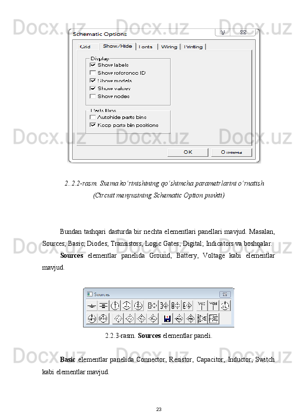 2..2.2 -rasm.  Sxema ko’rinishining qo’shimcha parametrlarini o’rnatish
(Circuit menyusining Schematic Option punkti)
Bundan tashqari dasturda bir nechta elementlari panellari mavjud. Masalan,
Sources; Basic; Diodes; Transistors; Logic Gates;   Digital ; Indicators va boshqalar.
Sources   elementlar   panelida   Ground,   Battery,   Voltage   kabi   elementlar
mavjud.
2.2.3-rasm.   Sources  elementlar paneli .
Basic   elementlar   panelida  Connector, Resistor,   Capacitor,  Inductor, Switch
kabi elementlar mavjud.
23 