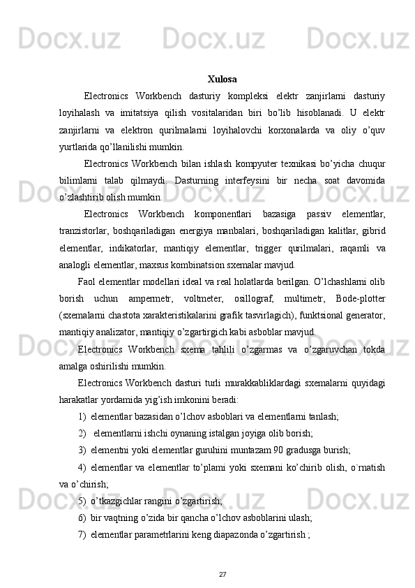 Xulosa
Electronics   Workbench   dasturiy   kompleksi   elektr   zanjirlarni   dasturiy
loyihalash   va   imitatsiya   qilish   vositalaridan   biri   bo’lib   hisoblanadi.   U   elektr
zanjirlarni   va   elektron   qurilmalarni   loyihalovchi   korxonalarda   va   oliy   o’quv
yurtlarida qo’llanilishi mumkin. 
Electronics   Workbench   bilan   ishlash   kompyuter   texnik asi   bo’yicha   chuqur
bilimlarni   talab   qilmaydi.   Dasturning   interfeysini   bir   necha   soat   davomida
o’zlashtirib olish mumkin.
Electronics   Workbench   k omponentlari   bazasiga   passiv   elementlar ,
tranzistorlar ,   boshqariladigan   energiya   manbalari ,   boshqariladigan   kalitlar ,   gibrid
elementlar ,   indikatorlar ,   mantiqiy   elementlar ,   trigger   qurilmalari ,   raqamli   va
analogli   elementlar ,  maxsus   kombinatsion   sxemalar   mavjud . 
Faol elementlar modellari ideal va real holatlarda berilgan. O’lchashlarni olib
borish   uchun   ampermetr,   voltmeter,   osillograf,   multimetr,   Bode-plotter
(sxemalarni chastota xarakteristikalarini grafik tasvirlagich), funktsional generator,
mantiqiy analizator, mantiqiy o’zgartirgich kabi asboblar mavjud.
Electronics   Workbench   sxema   tahlili   o’zgarmas   va   o’zgaruvchan   tokda
amalga oshirilishi mumkin. 
Electronics   Workbench   dasturi   turli   murakkabliklardagi   sxemalarni   quyidagi
harakatlar yordamida yig’ish imkonini beradi: 
1) elementlar bazasidan o’lchov asboblari va elementlarni tanlash;
2)  elementlarni ishchi oynaning istalgan joyiga olib borish;
3) elementni yoki elementlar guruhini muntazam 90 gradusga burish;
4) elementlar   va   elementlar   to’plami   yoki   sxemani   ko’chirib  olish,   o`rnatish
va o’chirish;
5) o’tkazgichlar rangini o’zgartirish;
6) bir vaqtning o’zida bir qancha o’lchov asboblarini ulash;
7) elementlar parametrlarini keng diapazonda o’zgartirish ;
27 