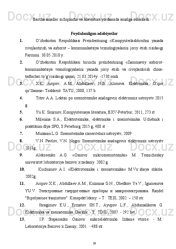 Barcha amallar sichqoncha va klaviatura yordamida amalga oshiriladi. 
Foydalanilgan adabiyotlar
1. O’zbekiston   Respublikasi   Prezidentining   «Kompyuterlashtirishni   yanada
rivojlantirish   va   axborot   –   kommunikatsiya   texnologiyalarini   joriy   etish   risida»gi
Farmoni. 30.05.2018 y.
2. O’zbekiston   Respublikasi   birinchi   prezidentining   «Zamonaviy   axborot-
kommunikatsiya   texnologiyalarini   yanada   joriy   etish   va   rivojlantirish   chora-
tadbirlari to’g’risida»gi qarori. 21.03.2014y. -1730 sonli
3. X.K.   Aripov,   A.M.   Abdullaev,   N.B.   Alimova.   Elektronika.   O‘quv
qo‘llanma– Toshkent: TATU, 2008, 137 b .
4. Titov A.A. Lektsii po sxemotexnike analogovix elektronnix ustroystv 2015
g 
5. Yu.K. Smirnov, Kompyuternaya literatura, BXV-Peterbur, 2011, 273 st
6. Milenina   S.A.,   Elektrotexnika,   elektronika   i   sxemotexnika.   Uchebnik   i
praktikum dlya SPO, S Peterburg 2015 g, 400 st 
7. Muxanin L.G. Sxemotexnika izmeritelnix ustroystv, 2009 
8. V.N.   Pavlov,   V.N.   Nogin.   Sxemotexnika   analogovix   elektronnix   ustroystv
2011g.
9. Alеksееnko   A.G.   «Osnovo`   mikrosxеmotеxniki»   M.   Tеxnichеskiy
univеrsitеt loboratoriya bazovo`x zadaniy.  2002  g.
10.   Kuchumov   A.I.   «Elеktrotеxnika   i   sxеmotеxnika»   M.Vo`shaya   shkola.
2002 g.
11. Aripov X.K., Abdullaеv A.M., Kuzmina G.N., Obеdkov Ye.V., Igumеnova
YU.V.   Электронные   твердотелные   приборы   и   микроэлектроника.   Razdеl
"Bipolyarnoе tranzistoro". Konspеkt lеksiy.  –  T . : TEIS, 2002 . – 150 str .
12.   Ibragimov   E.U.,   Ermatov   SH.T.,   Ayupov   L.F.,   Abdumalikova   G.
Elеktronika va sxеmatеxnika. Darslik.  -  T.: TDIU, 2007 . -  292 bеt.
13.   I.P.   Stеpanеnko.   Osnovo`   mikroelеktroniki.   Izdani е   vtoro е .   -   M.:
Laboratoriya Bazovo`x Znaniy, 2001 . -  488 s tr .
28 